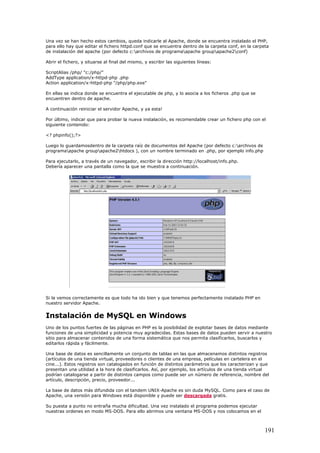 Una vez se han hecho estos cambios, queda indicarle al Apache, donde se encuentra instalado el PHP,
para ello hay que editar el fichero httpd.conf que se encuentra dentro de la carpeta conf, en la carpeta
de instalación del apache (por defecto c:archivos de programaapache groupapache2conf)
Abrir el fichero, y situarse al final del mismo, y escribir las siguientes líneas:
ScriptAlias /php/ "c:/php/"
AddType application/x-httpd-php .php
Action application/x-httpd-php "/php/php.exe"
En ellas se indica donde se encuentra el ejecutable de php, y lo asocia a los ficheros .php que se
encuentren dentro de apache.
A continuación reiniciar el servidor Apache, y ya esta!
Por último, indicar que para probar la nueva instalación, es recomendable crear un fichero php con el
siguiente contenido:
<? phpinfo();?>
Luego lo guardamosdentro de la carpeta raíz de documentos del Apache (por defecto c:archivos de
programaapache groupapache2htdocs ), con un nombre terminado en .php, por ejemplo info.php
Para ejecutarlo, a través de un navegador, escribir la dirección http://localhost/info.php.
Debería aparecer una pantalla como la que se muestra a continuación.
Si la vemos correctamente es que todo ha ido bien y que tenemos perfectamente instalado PHP en
nuestro servidor Apache.
Instalación de MySQL en Windows
Uno de los puntos fuertes de las páginas en PHP es la posibilidad de explotar bases de datos mediante
funciones de una simplicidad y potencia muy agradecidas. Estas bases de datos pueden servir a nuestro
sitio para almacenar contenidos de una forma sistemática que nos permita clasificarlos, buscarlos y
editarlos rápida y fácilmente.
Una base de datos es sencillamente un conjunto de tablas en las que almacenamos distintos registros
(artículos de una tienda virtual, proveedores o clientes de una empresa, películas en cartelera en el
cine...). Estos registros son catalogados en función de distintos parámetros que los caracterizan y que
presentan una utilidad a la hora de clasificarlos. Así, por ejemplo, los artículos de una tienda virtual
podrían catalogarse a partir de distintos campos como puede ser un número de referencia, nombre del
artículo, descripción, precio, proveedor...
La base de datos más difundida con el tandem UNIX-Apache es sin duda MySQL. Como para el caso de
Apache, una versión para Windows está disponible y puede ser descargada gratis.
Su puesta a punto no entraña mucha dificultad. Una vez instalado el programa podemos ejecutar
nuestras ordenes en modo MS-DOS. Para ello abrimos una ventana MS-DOS y nos colocamos en el
191
 