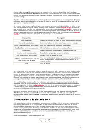 directorio bin de mysql. En este directorio se encuentran los archivos ejecutables. Aquí habrá que
encontrar un archivo llamado mysqld. En el caso de la versión más actual durante la redacción de este
articulo este archivo es llamado mysqld-shareware. Una vez ejecutado este archivo podemos ejecutar el
siguiente: mysql.
Llegados a este punto veremos cómo un mensaje de bienvenida aparece en nuestra pantalla. En estos
momentos nos encontramos dentro de la base de datos. A partir de ahí podemos realizar todo tipo de
operaciones por sentencias SQL.
No vamos a entrar en una explicación pormenorizada del funcionamiento de esta base de datos ya que
esto nos daría para un manual entero. Daremos como referencia nuestro tutorial de SQL a partir del
cual se puede tener una idea muy práctica de las sentencias necesarias para la creación y edición de las
tablas. También existe una documentación extensa en inglés en el directorio Docs de MySQL. A modo de
resumen, aquí os proponemos además las operaciones más básicas que, combinadas nuestro tutorial
de SQL pueden dar solución a gran parte de los casos que se os presenten:
Instrucción Descripción
Show databases; Muestra el conjunto de bases de datos presentes en el servidor
Use nombre_de_la_base Determina la base de datos sobre la que vamos a trabajar
Create Database nombre_de_la_base; Crea una nueva bd con el nombre especificado
Drop Database nombre_de_la_base; Elimina la base de datos del nombre especificado
Show tables; Muestra las tablas presentes en la base de datos actual
Describe nombre_de_la_tabla; Describe los campos que componen la tabla
Drop Table nombre_de_la_tabla; Borra la tabla de la base de datos
Load Data Local Infile "archivo.txt" Into
Table nombre_de_la_tabla;
Crea los registros de la tabla a partir de un fichero de texto en
el que separamos por tabulaciones todos los campos de un
mismo registro.
Quit Salir de MySQL
Para evitarnos el tener que editar nuestras tablas directamente sobre archivos de texto, puede resultar
muy práctico usar cualquier otra base de datos con un editor y exportar a continuación la tabla en un
archivo de texto configurado para dejar tabulaciones entre cada campo. Esto es posible en Access por
ejemplo pinchando con el botón derecho sobre la tabla que queremos convertir y eligiendo la opción
exportar. Una ventana de dialogo aparecerá en la que elegiremos guardar el archivo en tipo texto. El
paso siguiente será elegir un formato delimitado por tabulaciones sin cualificador de texto.
Otra posibilidad que puede resultar muy práctica y que nos evita trabajar continuamente tecleando
órdenes al estilo de antaño es servirse de programas en PHP o Perl ya existentes y descargables en la
red. El más popular sin duda es phpMyAdmin. Este tipo de scripts son ejecutados desde un navegador
y pueden ser por tanto albergados en nuestro servidor o empleados en local para, a partir de ellos,
administrar MySQL de una forma menos sufrida.
Asimismo, dentro del directorio bin de MySQL, podemos encontrar una pequeña aplicación llamada
MySqlManager. Se trata de una interface windows, más agradable a la vista y al uso que la que
obtenemos ejecutando el archivo mysql. En este caso, las sentencias SQL deben realizarse sin el punto y
coma final.
Introducción a la sintaxis PHP
PHP se escribe dentro de la propia página web, junto con el código HTML y, como para cualquier otro
tipo de lenguaje incluido en un código HTML, en PHP necesitamos especificar cuáles son las partes
constitutivas del código escritas en este lenguaje. Esto se hace, como en otros casos, delimitando
nuestro código por etiquetas. Podemos utilizar distintos modelos de etiquetas en función de nuestras
preferencias y costumbres. Hay que tener sin embargo en cuenta que no necesariamente todas están
configuradas inicialmente y que otras, como es el caso de sólo están disponibles a partir de una
determinada versión (3.0.4.).
Estos modos de abrir y cerrar las etiquetas son:
<? y ?>
<% y %>
192
 