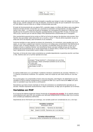 <?php y ?>
<script languaje="php">
Este ultimo modo está principalmente aconsejado a aquellos que tengan el valor de trabajar con Front
Page ya que, usando cualquier otro tipo de etiqueta, corremos el riesgo de que la aplicación nos la borre
sin más debido a que se trata de un código incomprensible para ella.
El modo de funcionamiento de una página PHP, a grandes rasgos, no difiere del clásico para una página
dinámica de lado servidor: El servidor va a reconocer la extensión correspondiente a la página PHP
(phtml, php, php4,...) y antes de enviarla al navegador va a encargarse de interpretar y ejecutar todo
aquello que se encuentre entre las etiquetas correspondientes al lenguaje PHP. El resto, lo enviara sin
más ya que, asumirá que se trata de código HTML absolutamente comprensible por el navegador.
Otra característica general de los scripts en PHP es la forma de separar las distintas instrucciones. Para
hacerlo, hay que acabar cada instrucción con un punto y coma ";". Para la ultima expresión, la que va
antes del cierre de etiqueta, este formalismo no es necesario.
Incluimos también en este capitulo la sintaxis de comentarios. Un comentario, para aquellos que no lo
sepan, es una frase o palabra que nosotros incluimos en el código para comprenderlo más fácilmente al
volverlo a leer un tiempo después y que, por supuesto, el ordenador tiene que ignorar ya que no va
dirigido a él sino a nosotros mismos. Los comentarios tienen una gran utilidad ya que es muy fácil
olvidarse del funcionamiento de un script programado un tiempo atrás y resulta muy útil si queremos
hacer rápidamente comprensible nuestro código a otra persona.
Pues bien, la forma de incluir estos comentarios es variable dependiendo si queremos escribir una línea
o más. Veamos esto con un primer ejemplo de script:
<?
$mensaje="Tengo hambre!!"; //Comentario de una linea
echo $mensaje; #Este comentario también es de una linea
/*En este caso
mi comentario ocupa
varias lineas, lo ves? */
?>
Si usamos doble barra (//) o el símbolo # podemos introducir comentarios de una línea. Mediante /* y
*/ creamos comentarios multilínea. Por supuesto, nada nos impide de usar estos últimos en una sola
línea.
No os preocupéis si no comprendéis el texto entre las etiquetas, todo llegará. Os adelantamos que las
variables en PHP se definen anteponiendo un símbolo de dólar ($) y que la instrucción echo sirve para
sacar en pantalla lo que hay escrito a continuación.
Recordamos que todo el texto insertado en forma de comentario es completamente ignorado por el
servidor. Resulta importante acostumbrarse a dejar comentarios, es algo que se agradece con el tiempo.
Variables en PHP
En el manual de páginas dinámicas hemos introducido el concepto de variable. En el capítulo anterior
comentábamos que, para PHP, las variables eran definidas anteponiendo el símbolo dólar ($) al nombre
de la variable que estábamos definiendo.
Dependiendo de la información que contenga, una variable puede ser considerada de uno u otro tipo:
Variables numéricas
Almacenan cifras
Enteros $entero=2002; Numeros sin decimales
Real $real=3.14159; Numeros con o sin decimal
Variables alfanuméricas
Almacenan textos compuestos de números y/o cifras
193
 