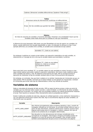 Cadenas Almacenan variables alfanuméricas $cadena="Hola amigo";
Tablas
Almacenan series de informaciones numéricas y/o alfanuméricas
Arrays Son las variables que guardan las tablas
$sentido[1]="ver";
$sentido[2]="tocar";
$sentido[3]="oir";
$sentido[4]="gusto";
$sentido[5]="oler";
Objetos
Se trata de conjuntos de variables y funciones asociadas. Presentan una complejidad mayor que las
variables vistas hasta ahora pero su utilidad es más que interesante.
A diferencia de otros lenguajes, PHP posee una gran flexibilidad a la hora de operar con variables. En
efecto, cuando definimos una variable asignándole un valor, el ordenador le atribuye un tipo. Si por
ejemplo definimos una variable entre comillas, la variable será considerada de tipo cadena:
$variable="5"; //esto es una cadena
Sin embargo si pedimos en nuestro script realizar una operación matemática con esta variable, no
obtendremos un mensaje de error sino que la variable cadena será asimilada a numérica:
<?
$cadena="5"; //esto es una cadena
$entero=3; //esto es un entero
echo $cadena+$entero
?>
Este script dará como resultado "8". La variable cadena ha sido asimilada en entero (aunque su tipo
sigue siendo cadena) para poder realizar la operación matemática. Del mismo modo, podemos operar
entre variables tipo entero y real. No debemos preocuparnos de nada, PHP se encarga durante la
ejecución de interpretar el tipo de variable necesario para el buen funcionamiento del programa.
Sin embargo, en contraste, hay que tener cuidado en no cambiar mayúsculas por minúsculas ya que, en
este sentido, PHP es sensible. Conviene por lo tanto trabajar ya sea siempre en mayúsculas o siempre
en minúsculas para evitar este tipo de malentendidos a veces muy difíciles de localizar.
Variables de sistema
Dada su naturaleza de lenguaje de lado servidor, PHP es capaz de darnos acceso a toda una serie de
variables que nos informan sobre nuestro servidor y sobre el cliente. La información de estas variables
es atribuida por el servidor y en ningún caso nos es posible modificar sus valores directamente mediante
el script. Para hacerlo es necesario influir directamente sobre la propiedad que definen.
Existen multitud de variables de este tipo, algunas sin utilidad aparente y otras realmente interesantes y
con una aplicación directa para nuestro sitio web. Aquí os enumeramos algunas de estas variables y la
información que nos aportan:
Variable Descripción
$HTTP_USER_AGENT
Nos informa principalmente sobre el sistema operativo y tipo y versión de
navegador utilizado por el internauta. Su principal utilidad radica en que, a
partir de esta información, podemos redireccionar nuestros usuarios hacia
páginas optimizadas para su navegador o realizar cualquier otro tipo de
acción en el contexto de un navegador determinado.
$HTTP_ACCEPT_LANGUAGE
Nos devuelve la o las abreviaciones de la lengua considerada como
principal por el navegador. Esta lengua o lenguas principales pueden ser
elegidas en el menú de opciones del navegador. Esta variable resulta
también extremadamente útil para enviar al internauta a las páginas
194
 