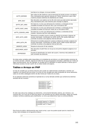 escritas en su lengua, si es que existen.
$HTTP_REFERER
Nos indica la URL desde la cual el internauta ha tenido acceso a la página.
Muy interesante para generar botones de "Atrás" dinámicos o para crear
nuestros propios sistemas de estadísticas de visitas.
$PHP_SELF
Nos devuelve una cadena con la URL del script que está siendo ejecutado.
Muy interesante para crear botones para recargar la página.
$HTTP_GET_VARS
Se trata de un array que almacena los nombres y contenidos de las
variables enviadas al script por URL o por formularios GET
$HTTP_POST_VARS
Se trata de un array que almacena los nombres y contenidos de las
variables enviadas al script por medio de un formulario POST
$HTTP_COOKIES_VARS
Se trata de un array que almacena los nombres y contenidos de las
cookies. Veremos qué son más adelante.
$PHP_AUTH_USER
Almacena la variable usuario cuando se efectúa la entrada a páginas de
acceso restringido. Combinado con $PHP_AUTH_PW resulta ideal para
controlar el acceso a las páginas internas del sitio.
$PHP_AUTH_PW
Almacena la variable password cuando se efectúa la entrada a páginas de
acceso restringido. Combinado con $PHP_AUTH_USER resulta ideal para
controlar el acceso a las páginas internas del sitio.
$REMOTE_ADDR Muestra la dirección IP del visitante.
$DOCUMENT_ROOT
Nos devuelve el path físico en el que se encuentra alojada la página en el
servidor.
$PHPSESSID
Guarda el identificador de sesión del usuario. Veremos más adelante en
qué consisten las sesiones.
No todas estas variables están disponibles en la totalidad de servidores o en determinadas versiones de
un mismo servidor. además, algunas de ellas han de ser previamente activadas o definidas por medio de
algún acontecimiento. Así, por ejemplo, la variable $HTTP_REFERER no estará definida a menos que el
internauta acceda al script a partir de un enlace desde otra página.
Tablas o Arrays en PHP
Un tipo de variable que ya hemos descrito pero puede ser relativamente complicado a asimilar con
respecto a la mayoría son los arrays. Un array es una variable que está compuesta de varios elementos
cada uno de ellos catalogado dentro de ella misma por medio de una clave.
En el capítulos anteriores poníamos el ejemplo de un array llamado sentido que contenía los distintos
sentidos del ser humano:
$sentido[1]="ver";
$sentido[2]="tocar";
$sentido[3]="oir";
$sentido[4]="gustar";
$sentido[5]="oler";
En este caso este array cataloga sus elementos, comunmente llamados valores, por números. Los
números del 1 al 5 son por lo tanto las claves y los sentidos son los valores asociados. Nada nos impide
emplear nombres (cadenas) para clasificarlos. Lo único que deberemos hacer es entrecomillarlos:
<?
$moneda["espana"]="Peseta";
$moneda["francia"]="Franco";
$moneda["usa"]="Dolar";
?>
Otra forma de definir idénticamente este mismo array y que nos puede ayudar para la creación de
arrays más complejos es la siguiente sintaxis:
<?
195
 
