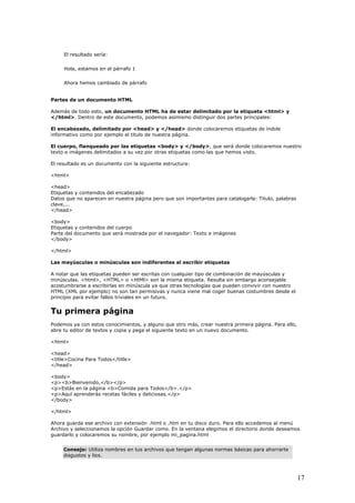 El resultado sería:
Hola, estamos en el párrafo 1
Ahora hemos cambiado de párrafo
Partes de un documento HTML
Además de todo esto, un documento HTML ha de estar delimitado por la etiqueta <html> y
</html>. Dentro de este documento, podemos asimismo distinguir dos partes principales:
El encabezado, delimitado por <head> y </head> donde colocaremos etiquetas de índole
informativo como por ejemplo el titulo de nuestra página.
El cuerpo, flanqueado por las etiquetas <body> y </body>, que será donde colocaremos nuestro
texto e imágenes delimitados a su vez por otras etiquetas como las que hemos visto.
El resultado es un documento con la siguiente estructura:
<html>
<head>
Etiquetas y contenidos del encabezado
Datos que no aparecen en nuestra página pero que son importantes para catalogarla: Titulo, palabras
clave,...
</head>
<body>
Etiquetas y contenidos del cuerpo
Parte del documento que será mostrada por el navegador: Texto e imágenes
</body>
</html>
Las mayúsculas o minúsculas son indiferentes al escribir etiquetas
A notar que las etiquetas pueden ser escritas con cualquier tipo de combinación de mayúsculas y
minúsculas. <html>, <HTML> o <HtMl> son la misma etiqueta. Resulta sin embargo aconsejable
acostumbrarse a escribirlas en minúscula ya que otras tecnologías que pueden convivir con nuestro
HTML (XML por ejemplo) no son tan permisivas y nunca viene mal coger buenas costumbres desde el
principio para evitar fallos triviales en un futuro.
Tu primera página
Podemos ya con estos conocimientos, y alguno que otro más, crear nuestra primera página. Para ello,
abre tu editor de textos y copia y pega el siguiente texto en un nuevo documento.
<html>
<head>
<title>Cocina Para Todos</title>
</head>
<body>
<p><b>Bienvenido,</b></p>
<p>Estás en la página <b>Comida para Todos</b>.</p>
<p>Aquí aprenderás recetas fáciles y deliciosas.</p>
</body>
</html>
Ahora guarda ese archivo con extensión .html o .htm en tu disco duro. Para ello accedemos al menú
Archivo y seleccionamos la opción Guardar como. En la ventana elegimos el directorio donde deseamos
guardarlo y colocaremos su nombre, por ejemplo mi_pagina.html
Consejo: Utiliza nombres en tus archivos que tengan algunas normas básicas para ahorrarte
disgustos y lios.
17
 