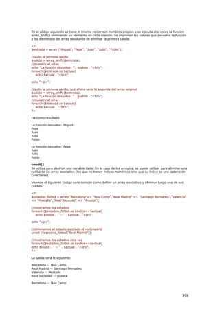 En el código siguiente se tiene el mismo vector con nombres propios y se ejecuta dos veces la función
array_shift() eliminando un elemento en cada ocasión. Se imprimen los valores que devuelve la función
y los elementos del array resultante de eliminar la primera casilla.
<?
$entrada = array ("Miguel", "Pepe", "Juan", "Julio", "Pablo");
//quito la primera casilla
$salida = array_shift ($entrada);
//muestro el array
echo "La función devuelve: " . $salida . "<br>";
foreach ($entrada as $actual)
echo $actual . "<br>";
echo "<p>";
//quito la primera casilla, que ahora sería la segunda del array original
$salida = array_shift ($entrada);
echo "La función devuelve: " . $salida . "<br>";
//muestro el array
foreach ($entrada as $actual)
echo $actual . "<br>";
?>
Da como resultado:
La función devuelve: Miguel
Pepe
Juan
Julio
Pablo
La función devuelve: Pepe
Juan
Julio
Pablo
unset()
Se utiliza para destruir una variable dada. En el caso de los arreglos, se puede utilizar para eliminar una
casilla de un array asociativo (los que no tienen índices numéricos sino que su índice es una cadena de
caracteres).
Veamos el siguiente código para conocer cómo definir un array asociativo y eliminar luego una de sus
casillas.
<?
$estadios_futbol = array("Barcelona"=> "Nou Camp","Real Madrid" => "Santiago Bernabeu","Valencia"
=> "Mestalla","Real Sociedad" => "Anoeta");
//mostramos los estadios
foreach ($estadios_futbol as $indice=>$actual)
echo $indice . " -- " . $actual . "<br>";
echo "<p>";
//eliminamos el estadio asociado al real madrid
unset ($estadios_futbol["Real Madrid"]);
//mostramos los estadios otra vez
foreach ($estadios_futbol as $indice=>$actual)
echo $indice . " -- " . $actual . "<br>";
?>
La salida será la siguiente:
Barcelona -- Nou Camp
Real Madrid -- Santiago Bernabeu
Valencia -- Mestalla
Real Sociedad -- Anoeta
Barcelona -- Nou Camp
198
 