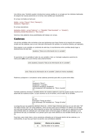 Una última cosa. También pueden introducirse nuevas casillas en un arreglo por los métodos habituales
de asignar las nuevas posiciones en el array a las casillas que necesitemos.
En arrays normales se haría así:
$tabla = array ("Sauce","Pino","Naranjo");
$tabla[3]="Algarrobo";
En arrays asociativos:
$estadios_futbol = array("Valencia" => "Mestalla","Real Sociedad" => "Anoeta");
$estadios_futbol["Barcelona"]= "Nou Camp";
Veremos más adelante otras posibilidades del trabajo con arrays.
Cadenas
Una de las variables más corrientes a las que tendremos que hacer frente en la mayoría de nuestros
scripts son las cadenas, que no son más que información de carácter no numérico (textos, por ejemplo).
Para asignar a una variable un contenido de este tipo, lo escribiremos entre comillas dando lugar a
declaraciones de este tipo:
$cadena="Esta es la información de mi variable"
Si queremos ver en pantalla el valor de una variable o bien un mensaje cualquiera usaremos la
instrucción echo como ya lo hemos visto anteriormente:
echo $cadena //sacaría "Esta es la información de mi variable"
echo "Esta es la información de mi variable" //daría el mismo resultado
Podemos yuxtaponer o concatenar varias cadenas poniendo para ello un punto entre ellas:
<?
$cadena1="Perro";
$cadena2=" muerde";
$cadena3=$cadena1.$cadena2;
echo $cadena3 //El resultado es: "Perro muerde"
?>
También podemos introducir variables dentro de nuestra cadena lo cual nos puede ayudar mucho en el
desarrollo de nuestros scripts. Lo que veremos no es el nombre, sino el valor de la variable:
<?
$a=55;
$mensaje="Tengo $a años";
echo $mensaje //El resultado es: "Tengo 55 años"
?>
La pregunta que nos podemos plantear ahora es...¿Cómo hago entonces para que en vez del valor "55"
me salga el texto "$a"? En otras palabras, cómo se hace para que el símbolo $ no defina una variable
sino que sea tomado tal cual. Esta pregunta es tanto más interesante cuanto que en algunos de scripts
este símbolo debe ser utilizado por una simple razón comercial (pago en dólares por ejemplo) y si lo
escribimos tal cual, el ordenador va a pensar que lo que viene detrás es una variable siendo que no lo
es.
Pues bien, para meter éste y otros caracteres utilizados por el lenguaje dentro de las cadenas y no
confundirlos, lo que hay que hacer es escribir una contrabarra delante:
Carácter Efecto en la cadena
$ Escribe dólar en la cadena
200
 