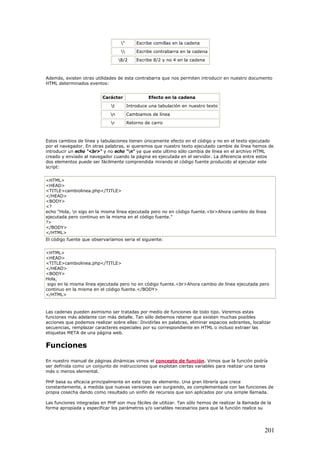 " Escribe comillas en la cadena
 Escribe contrabarra en la cadena
8/2 Escribe 8/2 y no 4 en la cadena
Además, existen otras utilidades de esta contrabarra que nos permiten introducir en nuestro documento
HTML determinados eventos:
Carácter Efecto en la cadena
t Introduce una tabulación en nuestro texto
n Cambiamos de línea
r Retorno de carro
Estos cambios de línea y tabulaciones tienen únicamente efecto en el código y no en el texto ejecutado
por el navegador. En otras palabras, si queremos que nuestro texto ejecutado cambie de línea hemos de
introducir un echo "<br>" y no echo "n" ya que este ultimo sólo cambia de línea en el archivo HTML
creado y enviado al navegador cuando la página es ejecutada en el servidor. La diferencia entre estos
dos elementos puede ser fácilmente comprendida mirando el código fuente producido al ejecutar este
script:
<HTML>
<HEAD>
<TITLE>cambiolinea.php</TITLE>
</HEAD>
<BODY>
<?
echo "Hola, n sigo en la misma línea ejecutada pero no en código fuente.<br>Ahora cambio de línea
ejecutada pero continuo en la misma en el código fuente."
?>
</BODY>
</HTML>
El código fuente que observaríamos seria el siguiente:
<HTML>
<HEAD>
<TITLE>cambiolinea.php</TITLE>
</HEAD>
<BODY>
Hola,
sigo en la misma línea ejecutada pero no en código fuente.<br>Ahora cambio de línea ejecutada pero
continuo en la misma en el código fuente.</BODY>
</HTML>
Las cadenas pueden asimismo ser tratadas por medio de funciones de todo tipo. Veremos estas
funciones más adelante con más detalle. Tan sólo debemos retener que existen muchas posibles
acciones que podemos realizar sobre ellas: Dividirlas en palabras, eliminar espacios sobrantes, localizar
secuencias, remplazar caracteres especiales por su correspondiente en HTML o incluso extraer las
etiquetas META de una página web.
Funciones
En nuestro manual de páginas dinámicas vimos el concepto de función. Vimos que la función podría
ser definida como un conjunto de instrucciones que explotan ciertas variables para realizar una tarea
más o menos elemental.
PHP basa su eficacia principalmente en este tipo de elemento. Una gran librería que crece
constantemente, a medida que nuevas versiones van surgiendo, es complementada con las funciones de
propia cosecha dando como resultado un sinfín de recursos que son aplicados por una simple llamada.
Las funciones integradas en PHP son muy fáciles de utilizar. Tan sólo hemos de realizar la llamada de la
forma apropiada y especificar los parámetros y/o variables necesarios para que la función realice su
201
 