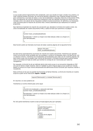 tarea.
Lo que puede parecer ligeramente más complicado, pero que resulta sin lugar a dudas muy práctico, es
crear nuestras propias funciones. De una forma general, podríamos crear nuestras propias funciones
para conectarnos a una base de datos o crear los encabezados o etiquetas meta de un documento HTML.
Para una aplicación de comercio electrónico podríamos crear por ejemplo funciones de cambio de una
moneda a otra o de calculo de los impuestos a añadir al precio de articulo. En definitiva, es interesante
crear funciones para la mayoría de acciones más o menos sistemáticas que realizamos en nuestros
programas.
Aquí daremos el ejemplo de creación de una función que, llamada al comienzo de nuestro script, nos
crea el encabezado de nuestro documento HTML y coloca el titulo que queremos a la página:
<?
Function hacer_encabezado($titulo)
{
$encabezado="<html>n<head>nt<title>$titulo</title>n</head>n";
echo $encabezado;
}
?>
Esta función podría ser llamada al principio de todas nuestras páginas de la siguiente forma:
$titulo="Mi web";
hacer_encabezado($titulo);
De esta forma automatizamos el proceso de creación de nuestro documento. Podríamos por ejemplo
incluir en la función otras variables que nos ayudasen a construir la etiquetas meta y de esta forma, con
un esfuerzo mínimo, crearíamos los encabezados personalizados para cada una de nuestras páginas. De
este mismo modo nos es posible crear cierres de documento o formatos diversos para nuestros textos
como si se tratase de hojas de estilo que tendrían la ventaja de ser reconocidas por todos los
navegadores.
Por supuesto, la función ha de ser definida dentro del script ya que no se encuentra integrada en PHP
sino que la hemos creado nosotros. Esto en realidad no pone ninguna pega ya que puede ser incluida
desde un archivo en el que iremos almacenando las definiciones de las funciones que vayamos creando o
recopilando.
Estos archivos en los que se guardan las funciones se llaman librerías. La forma de incluirlos en nuestro
script es a partir de la instrucción require o include:
require("libreria.php") o include("libreria.php")
En resumen, la cosa quedaría así:
Tendríamos un archivo libreria.php como sigue
<?
//función de encabezado y colocación del titulo
Function hacer_encabezado($titulo)
{
$encabezado="<html>n<head>nt<title>$titulo</title>n</head>n";
echo $encabezado;
}
?>
Por otra parte tendríamos nuestro script principal página.php (por ejemplo):
<?
include("libreria.php");
$titulo="Mi Web";
hacer_encabezado($titulo);
?>
<body>
El cuerpo de la página
</body>
</html>
202
 