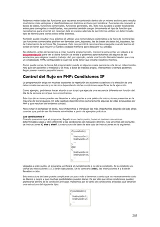 Podemos meter todas las funciones que vayamos encontrando dentro de un mismo archivo pero resulta
muchísimo más ventajoso ir clasificándolas en distintos archivos por temática: Funciones de conexión a
bases de datos, funciones comerciales, funciones generales, etc. Esto nos ayudara a poder localizarlas
antes para corregirlas o modificarlas, nos permite también cargar únicamente el tipo de función que
necesitamos para el script sin recargar éste en exceso además de permitirnos utilizar un determinado
tipo de librería para varios sitios webs distintos.
También puede resultar muy práctico el utilizar una nomenclatura sistemática a la hora de nombrarlas:
Las funciones comerciales podrían ser llamadas com_loquesea, las de bases de datos bd_loquesea, las
de tratamiento de archivos file_loquesea. Esto nos permitirá reconocerlas enseguida cuando leamos el
script sin tener que recurrir a nuestra oxidada memoria para descubrir su utilidad.
No obstante, antes de lanzarnos a crear nuestra propia función, merece la pena echar un vistazo a la
documentación para ver si dicha función ya existe o podemos aprovecharnos de alguna de las
existentes para aligerar nuestro trabajo. Así, por ejemplo, existe una función llamada header que crea
un encabezado HTML configurable lo cual nos evita tener que crearla nosotros mismos.
Como puede verse, la tarea del programador puede en algunos casos parecerse a la de un coleccionista.
Hay que ser paciente y metódico y al final, a base de trabajo propio, intercambio y tiempo podemos
llegar poseer nuestro pequeño tesoro.
Control del flujo en PHP: Condiciones IF
La programación exige en muchas ocasiones la repetición de acciones sucesivas o la elección de una
determinada secuencia y no de otra dependiendo de las condiciones específicas de la ejecución.
Como ejemplo, podríamos hacer alusión a un script que ejecute una secuencia diferente en función del
día de la semana en el que nos encontramos.
Este tipo de acciones pueden ser llevadas a cabo gracias a una paleta de instrucciones presentes en la
mayoría de los lenguajes. En este capítulo describiremos someramente algunas de ellas propuestas por
PHP y que resultan de evidente utilidad.
Para evitar el complicar el texto, nos limitaremos a introducir las más importantes dejando de lado otras
cuantas que podrán ser fácilmente asimilables a partir de ejemplos prácticos.
Las condiciones if
Cuando queremos que el programa, llegado a un cierto punto, tome un camino concreto en
determinados casos y otro diferente si las condiciones de ejecución difieren, nos servimos del conjunto
de instrucciones if, else y elseif. La estructura de base de este tipo de instrucciones es la siguiente:
if (condición)
{
Instrucción 1;
Instrucción 2;
...
}
else
{
Instrucción A;
Instrucción B;
...
}
Llegados a este punto, el programa verificará el cumplimiento o no de la condición. Si la condición es
cierta las instrucciones 1 y 2 serán ejecutadas. De lo contrario (else), las instrucciones A y B serán
llevadas a cabo.
Esta estructura de base puede complicarse un poco más si tenemos cuenta que no necesariamente todo
es blanco o negro y que muchas posibilidades pueden darse. Es por ello que otras condiciones pueden
plantearse dentro de la condición principal. Hablamos por lo tanto de condiciones anidadas que tendrían
una estructura del siguiente tipo:
if (condición1)
{
Instrucción 1;
Instrucción 2;
...
}
203
 