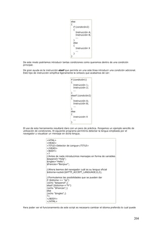 else
{
if (condición2)
{
Instrucción A;
Instrucción B;
...
}
else
{
Instrucción X
...
}
}
De este modo podríamos introducir tantas condiciones como queramos dentro de una condición
principal.
De gran ayuda es la instrucción elseif que permite en una sola línea introducir una condición adicional.
Este tipo de instrucción simpifica ligeramente la sintaxis que acabamos de ver:
if (condición1)
{
Instrucción 1;
Instrucción 2;
...
}
elseif (condición2)
{
Instrucción A;
Instrucción B;
...
}
else
{
Instrucción X
...
}
El uso de esta herramienta resultará claro con un poco de práctica. Pongamos un ejemplo sencillo de
utilización de condiciones. El siguiente programa permitiría detectar la lengua empleada por el
navegador y visualizar un mensaje en dicha lengua.
<HTML>
<HEAD>
<TITLE>Detector de Lengua</TITLE>
</HEAD>
<BODY>
<?
//Antes de nada introducimos mensajes en forma de variables
$espanol="Hola";
$ingles="Hello";
$frances="Bonjour";
//Ahora leemos del navegador cuál es su lengua oficial
$idioma=substr($HTTP_ACCEPT_LANGUAGE,0,2);
//Formulamos las posibilidades que se pueden dar
if ($idioma == "es")
{echo "$espanol";}
elseif ($idioma=="fr")
{echo "$frances";}
else
{echo "$ingles";}
?>
</BODY>
</HTML>
Para poder ver el funcionamiento de este script es necesario cambiar el idioma preferido lo cual puede
204
 