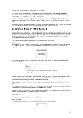 ser realizado a partir del menú de opciones del navegador.
Para leer la lengua aceptada por el navegador lo que hacemos es definir una variable ($idioma) y,
mediante la función substr, recogemos las dos primeras letras del código correspondiente al idioma
aceptado por el navegador ($HTTP_ACCEPT_LANGUAGE).
La tercera parte de script se encarga de ver si el navegador está en español (es), francés (fr) o en
cualquier otro idioma que no sea ninguno de estos dos y de imprimir el mensaje que proceda en cada
caso.
A notar que, cuando se trata de comparar variables, ponemos un doble igual "==" en lugar de un simple
"=". Este último queda reservado exclusivamente para asignar valores a variables
Control del flujo en PHP: Bucles I
Los ordenadores, como cualquier máquina, están diseñados para realizar tareas repetitivas. Es por ello
que nuestros programas pueden aprovecharse de este principio para realizar una determinada secuencia
de instrucciones un cierto número de veces. Para ello, utilizamos las estructuras llamadas en bucle que
nos ayudan a, usando unas pocas líneas, realizar una tarea incluida dentro del bucle un cierto numero
de veces definido por nosotros mismos.
PHP propone varios tipos de bucle cada uno con características especificas:
Bucle while
Sin duda el bucle más utilizado y el más sencillo. Lo usamos para ejecutar las instrucciones contenidas
en su interior siempre y cuando la condición definida sea verdadera. La estructura sintáctica es la
siguiente.
while (condición)
{
instruccion1;
instruccion2;
...
}
Un ejemplo sencillo es este bucle que aumenta el tamaño de la fuente en una unidad a cada nueva
vuelta por el bucle:
<?
$size=1;
While ($size<=6)
{
echo"<font size=$size>Tamaño $size</font><br>n";
$size++;
}
?>
A modo de explicación, diremos que, antes de nada, hemos de definir el valor de la variable que vamos
a evaluar en la condición. Algo absolutamente obvio pero fácil de olvidar. En este caso le hemos
atribuido un valor de 1 que corresponde a la letra más pequeña.
El paso siguiente es crear el bucle en el que imponemos la condición que la variable no exceda el valor
de 6.
La instrucción a ejecutar será imprimir en nuestro documento un código HTML en el que la etiqueta font
y el mensaje que contiene varían a medida que $size cambia su valor.
El siguiente paso es incrementar en una unidad el valor de $size. Esto se puede hacer con una expresión
como la mostrada en el bucle que en realidad es sinónima de:
$size=$size+1
Veremos otras de estas abreviaciones más adelante.
Bucle do/while
Este tipo de bucle no difiere en exceso del anterior. La sintaxis es la siguiente:
do
{
205
 