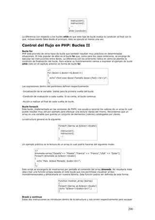 instruccion1;
instruccion2;
...
}
while (condición)
La diferencia con respecto a los bucles while es que este tipo de bucle evalúa la condición al final con lo
que, incluso siendo falsa desde el principio, éste se ejecuta al menos una vez.
Control del flujo en PHP: Bucles II
Bucle for
PHP está provisto de otros tipos de bucle que también resultan muy prácticos en determinadas
situaciones. El más popular de ellos es el bucle for que, como para los casos anteriores, se encarga de
ejecutar las instrucciones entre llaves. La diferencia con los anteriores radica en cómo se plantea la
condición de finalización del bucle. Para aclarar su funcionamiento vamos a expresar el ejemplo de bucle
while visto en el capítulo anterior en forma de bucle for:
<?
For ($size=1;$size<=6;$size++)
{
echo"<font size=$size>Tamaño $size</font><br>n";
}
?>
Las expresiones dentro del paréntesis definen respectivamente:
-Inicialización de la variable. Valida para la primera vuelta del bucle.
-Condición de evaluación a cada vuelta. Si es cierta, el bucle continua.
-Acción a realizar al final de cada vuelta de bucle.
Bucle foreach
Este bucle, implementado en las versiones de PHP4, nos ayuda a recorrer los valores de un array lo cual
puede resultar muy útil por ejemplo para efectuar una lectura rápida del mismo. Recordamos que un
array es una variable que guarda un conjunto de elementos (valores) catalogados por claves.
La estructura general es la siguiente:
Foreach ($array as $clave=>$valor)
{
instruccion1;
instruccion2;
…;
}
Un ejemplo práctico es la lectura de un array lo cual podría hacerse del siguiente modo:
<?
$moneda=array("España"=> "Peseta","Francia" => "Franco","USA" => "Dolar");
Foreach ($moneda as $clave=>$valor)
{
echo "Pais: $clave Moneda: $valor<br>";
}
?>
Este script se encargaría de mostrarnos por pantalla el contenido del array $moneda. No resultaría mala
idea crear una función propia basada en este bucle que nos permitiese visualizar arrays
monodimensionales y almacenarla en nuestra librería. Esta función podría ser definida de esta forma:
Function mostrar_array ($array)
{
Foreach ($array as $clave=>$valor)
{echo "$clave=>$valor<br>";}
}
Break y continue
Estas dos instrucciones se introducen dentro de la estructura y nos sirven respectivamente para escapar
206
 