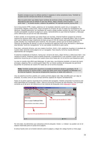 Nuestro consejo es que no utilices acentos ni espacios ni otros caracteres raros. También te
ayudará escribir siempre las letras en minúsculas.
Esto no quiere decir que debes hacer nombres de archivos cortos, es mejor hacerlos
descriptivos para que te aclaren lo que hay dentro. Algún caracter como el guión "-" o el
guión bajo "_" te puede ayudar a separar las palabras. Por ejemplo quienes_somos.html
Con el documento HTML creado, podemos ver el resultado obtenido a partir de un navegador. Es
conveniente, llegado a este punto, hacer hincapié en el hecho de que no todos los navegadores son
idénticos. Desgraciadamente, los resultados de nuestro código pueden cambiar de uno a otro por lo que
resulta aconsejable visualizar la página en varios. Generalmente se usan Internet Explorer y Netscape
como referencias ya que son los más extendidos.
A decir verdad, en el momento que estas líneas son escritas, Internet Explorer acapara la inmensa
mayoría de usuarios (90% más o menos) y Netscape esta relegado a un segundo plano. Esto no quiere
decir que lo debemos dejar totalmente de lado ya que el 10% de visitas que puede proporcionarnos
puede resultar muy importante para nosotros. Por otra parte, parece que se ha hecho publica la
intención de Netscape de desviar un poco su temática de negocios hacia otros derroteros y abandonar
esta llamada "lucha de navegadores" en la cual estaba recibiendo la peor parte.
Pues bien, volviendo al tema, una vez creado el archivo .html o .htm, podemos visualizar el resultado de
nuestra labor abriendo dicha página con un navegador. Para hacerlo, la forma resulta diferente
dependiendo del navegador:
Si estamos empleando el Explorer, hemos de ir al barra de menú, elegir Archivo y seleccionar Abrir. Una
ventana se abrirá. Pulsamos sobre el botón Examinar y accederemos a una ventana a partir de la cual
podremos movernos por el interior de nuestro disco duro hasta dar con el archivo que deseamos abrir.
La cosa no resulta más difícil para Netscape. En este caso, nos dirigimos también a la barra de menú
principal y elegimos File y a continuación Open File. La misma ventana de búsqueda nos permitirá
escudriñar el contenido de nuestro PC hasta dar con el archivo buscado.
Nota: También puedes abrir el archivo si accedes al directorio donde lo guardaste. En él
podrás encontrar tu archivo HTML y verás que tiene como icono el logotipo de Netscape o el
de Internet Explorer. Para abrirlo simplemente hacemos un doble click sobre él.
Una vez abierto el archivo podréis ver vuestra primera página web. Algo sencillita pero por algo se
empieza. Ya veréis como en poco tiempo seremos capaces de mejorar sensiblemente.
Fijaos en la parte superior izquierda de la ventana del navegador. Podréis comprobar la presencia del
texto delimitado por la etiqueta <title>. Esta es una de las funciones de esta etiqueta, cuyo principal
cometido es el de servir de referencia en los motores de búsqueda como Altavista o Yahoo.
Por otro lado, los elementos que colocamos entre la etiqueta <body> y </body> se pueden ver en el
espacio reservado para el cuerpo de la página.
Si ahora hacéis click con el botón derecho sobre la página y elegís Ver código fuente (o View page
18
 