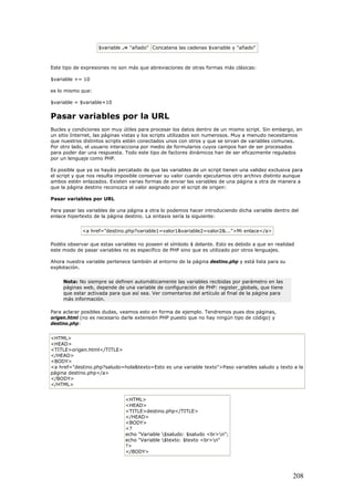 $variable .= "añado" Concatena las cadenas $variable y "añado"
Este tipo de expresiones no son más que abreviaciones de otras formas más clásicas:
$variable += 10
es lo mismo que:
$variable = $variable+10
Pasar variables por la URL
Bucles y condiciones son muy útiles para procesar los datos dentro de un mismo script. Sin embargo, en
un sitio Internet, las páginas vistas y los scripts utilizados son numerosos. Muy a menudo necesitamos
que nuestros distintos scripts estén conectados unos con otros y que se sirvan de variables comunes.
Por otro lado, el usuario interacciona por medio de formularios cuyos campos han de ser procesados
para poder dar una respuesta. Todo este tipo de factores dinámicos han de ser eficazmente regulados
por un lenguaje como PHP.
Es posible que ya os hayáis percatado de que las variables de un script tienen una validez exclusiva para
el script y que nos resulta imposible conservar su valor cuando ejecutamos otro archivo distinto aunque
ambos estén enlazados. Existen varias formas de enviar las variables de una página a otra de manera a
que la página destino reconozca el valor asignado por el script de origen:
Pasar variables por URL
Para pasar las variables de una página a otra lo podemos hacer introduciendo dicha variable dentro del
enlace hipertexto de la página destino. La sintaxis sería la siguiente:
<a href="destino.php?variable1=valor1&variable2=valor2&...">Mi enlace</a>
Podéis observar que estas variables no poseen el símbolo $ delante. Esto es debido a que en realidad
este modo de pasar variables no es específico de PHP sino que es utilizado por otros lenguajes.
Ahora nuestra variable pertenece también al entorno de la página destino.php y está lista para su
explotación.
Nota: No siempre se definen automáticamente las variables recibidas por parámetro en las
páginas web, depende de una variable de configuración de PHP: register_globals, que tiene
que estar activada para que así sea. Ver comentarios del artículo al final de la página para
más información.
Para aclarar posibles dudas, veamos esto en forma de ejemplo. Tendremos pues dos páginas,
origen.html (no es necesario darle extensión PHP puesto que no hay ningún tipo de código) y
destino.php:
<HTML>
<HEAD>
<TITLE>origen.html</TITLE>
</HEAD>
<BODY>
<a href="destino.php?saludo=hola&texto=Esto es una variable texto">Paso variables saludo y texto a la
página destino.php</a>
</BODY>
</HTML>
<HTML>
<HEAD>
<TITLE>destino.php</TITLE>
</HEAD>
<BODY>
<?
echo "Variable $saludo: $saludo <br>n";
echo "Variable $texto: $texto <br>n"
?>
</BODY>
208
 