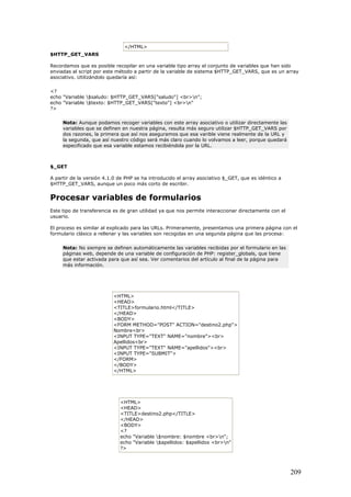 </HTML>
$HTTP_GET_VARS
Recordamos que es posible recopilar en una variable tipo array el conjunto de variables que han sido
enviadas al script por este método a partir de la variable de sistema $HTTP_GET_VARS, que es un array
asociativo. Utilizándolo quedaría así:
<?
echo "Variable $saludo: $HTTP_GET_VARS["saludo"] <br>n";
echo "Variable $texto: $HTTP_GET_VARS["texto"] <br>n"
?>
Nota: Aunque podamos recoger variables con este array asociativo o utilizar directamente las
variables que se definen en nuestra página, resulta más seguro utilizar $HTTP_GET_VARS por
dos razones, la primera que así nos aseguramos que esa varible viene realmente de la URL y
la segunda, que así nuestro código será más claro cuando lo volvamos a leer, porque quedará
especificado que esa variable estamos recibiéndola por la URL.
$_GET
A partir de la versión 4.1.0 de PHP se ha introducido el array asociativo $_GET, que es idéntico a
$HTTP_GET_VARS, aunque un poco más corto de escribir.
Procesar variables de formularios
Este tipo de transferencia es de gran utilidad ya que nos permite interaccionar directamente con el
usuario.
El proceso es similar al explicado para las URLs. Primeramente, presentamos una primera página con el
formulario clásico a rellenar y las variables son recogidas en una segunda página que las procesa:
Nota: No siempre se definen automáticamente las variables recibidas por el formulario en las
páginas web, depende de una variable de configuración de PHP: register_globals, que tiene
que estar activada para que así sea. Ver comentarios del artículo al final de la página para
más información.
<HTML>
<HEAD>
<TITLE>formulario.html</TITLE>
</HEAD>
<BODY>
<FORM METHOD="POST" ACTION="destino2.php">
Nombre<br>
<INPUT TYPE="TEXT" NAME="nombre"><br>
Apellidos<br>
<INPUT TYPE="TEXT" NAME="apellidos"><br>
<INPUT TYPE="SUBMIT">
</FORM>
</BODY>
</HTML>
<HTML>
<HEAD>
<TITLE>destino2.php</TITLE>
</HEAD>
<BODY>
<?
echo "Variable $nombre: $nombre <br>n";
echo "Variable $apellidos: $apellidos <br>n"
?>
209
 