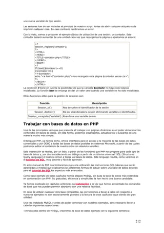 una nueva variable de tipo sesión.
Las sesiones han de ser iniciadas al principio de nuestro script. Antes de abrir cualquier etiqueta o de
imprimir cualquier cosa. En caso contrario recibiremos un error.
Con lo visto, vamos a proponer el ejemplo clásico de utilización de una sesión: un contador. Este
contador deberá aumentar de una unidad cada vez que recargamos la página o apretamos al enlace:
<?
session_register('contador');
?>
<HTML>
<HEAD>
<TITLE>contador.php</TITLE>
</HEAD>
<BODY>
<?
If (isset($contador)==0)
{$contador=0;}
++$contador;
echo "<a href="contador.php">Has recargado esta página $contador veces</a>";
?>
</BODY>
</HTML>
La condición if tiene en cuenta la posibilidad de que la variable $contador no haya sido todavía
inicializada. La función isset se encarga de dar un valor cero cuando una variable no ha sido inicializada.
Otras funciones útiles para la gestión de sesiones son:
Función Descripción
Session_id() Nos devuelve el identificador de la sesión
Session_destroy() Da por abandonada la sesión eliminando variables e identificador.
Session_unregister('variable') Abandona una variable sesión
Trabajar con bases de datos en PHP
Una de las principales ventajas que presenta el trabajar con páginas dinámicas es el poder almacenar los
contenidos en bases de datos. De esta forma, podemos organizarlos, actualizarlos y buscarlos de una
manera mucho más simple.
El lenguaje PHP, ya hemos dicho, ofrece interfaces para el acceso a la mayoría de las bases de datos
comerciales y por ODBC a todas las bases de datos posibles en sistemas Microsoft, a partir de las cuales
podremos editar el contenido de nuestro sitio con absoluta sencillez.
Esta interacción se realiza, por un lado, a partir de las funciones que PHP nos propone para cada tipo de
base de datos y, por otro estableciendo un diálogo a partir de un idioma universal: SQL (Structured
Query Language) el cual es común a todas las bases de datos. Este lenguaje resulta, como veremos en
el tutorial de SQL, muy potente y fácil de aprender.
En este manual de PHP nos limitaremos pues a la utilización las instrucciones SQL básicas que serán
aprendidas a medida que explicamos las diferentes formas de actuar sobre una base de datos dejando
para el tutorial de SQL los aspectos más avanzados.
Como base ejemplo de estos capítulos hemos elegido MySQL, sin duda la base de datos más extendida
en combinación con PHP. Su gratuidad, eficiencia y simplicidad la han hecho una buena candidata.
Ya hemos explicado en capítulos anteriores su instalación a la vez que hemos presentado los comandos
de base que nos pueden permitir abordarla con una relativa facilidad.
En caso de utilizar cualquier otra base compatible, las correcciones a llevar a cabo con respecto a
nuestros ejemplos no son excesivamente grandes y la lectura de esos capítulos sigue siendo de gran
utilidad.
Una vez instalado MySQL y antes de poder comenzar con nuestros ejemplos, será necesario llevar a
cabo las siguientes operaciones:
-Introducidos dentro de MySQL, crearemos la base de datos ejemplo con la siguiente sentencia:
212
 