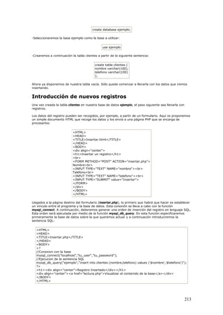 create database ejemplo;
-Seleccionaremos la base ejemplo como la base a utilizar:
use ejemplo
-Crearemos a continuación la tabla clientes a partir de la siguiente sentencia:
create table clientes (
nombre varchar(100),
telefono varchar(100)
);
Ahora ya disponemos de nuestra tabla vacía. Sólo queda comenzar a llenarla con los datos que iremos
insertando.
Introducción de nuevos registros
Una vez creada la tabla clientes en nuestra base de datos ejemplo, el paso siguiente sea llenarla con
registros.
Los datos del registro pueden ser recogidos, por ejemplo, a partir de un formulario. Aquí os proponemos
un simple documento HTML que recoge los datos y los envía a una página PHP que se encarga de
procesarlos:
<HTML>
<HEAD>
<TITLE>Insertar.html</TITLE>
</HEAD>
<BODY>
<div align="center">
<h1>Insertar un registro</h1>
<br>
<FORM METHOD="POST" ACTION="insertar.php">
Nombre<br>
<INPUT TYPE="TEXT" NAME="nombre"><br>
Teléfono<br>
<INPUT TYPE="TEXT" NAME="telefono"><br>
<INPUT TYPE="SUBMIT" value="Insertar">
</FORM>
</div>
</BODY>
</HTML>
Llegados a la página destino del formulario (insertar.php), lo primero que habrá que hacer es establecer
un vínculo entre el programa y la base de datos. Esta conexión se lleva a cabo con la función
mysql_connect. A continuación, deberemos generar una orden de inserción del registro en lenguaje SQL.
Esta orden será ejecutada por medio de la función mysql_db_query. En esta función especificaremos
primeramente la base de datos sobre la que queremos actuar y a continuación introduciremos la
sentencia SQL:
<HTML>
<HEAD>
<TITLE>Insertar.php</TITLE>
</HEAD>
<BODY>
<?
//Conexion con la base
mysql_connect("localhost","tu_user","tu_password");
//Ejecucion de la sentencia SQL
mysql_db_query("ejemplo","insert into clientes (nombre,telefono) values ('$nombre','$telefono')");
?>
<h1><div align="center">Registro Insertado</div></h1>
<div align="center"><a href="lectura.php">Visualizar el contenido de la base</a></div>
</BODY>
</HTML>
213
 