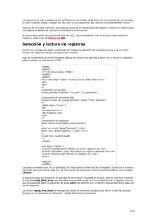 Los parametros user y password son definidos por el creador de la base. Es conveniente en un principio,
al crear nuestras bases, trabajar sin ellos con lo cual dejaremos las cadenas correspondientes vacias: "".
Además de la propia inserción, el programa avisa de la introducción del registro y ofrece un enlace hacia
una página de lectura la cual será comentada a continuación.
No entraremos en la descripción de la orden SQL, para comprender más acerca de cómo introducir
registros, refererirse al tutorial de SQL.
Selección y lectura de registros
Dentro de una base de datos, organizada por tablas, la selección de una tabla entera o de un cierto
numero de registros resulta una operación rutinaria.
Aquí os mostramos una forma bastante clásica de mostrar en pantalla a partir de un bucle los registros
seleccionados por una sentencia SQL:
<HTML>
<HEAD>
<TITLE>lectura.php</TITLE>
</HEAD>
<BODY>
<h1><div align="center">Lectura de la tabla</div></h1>
<br>
<br>
<?
//Conexion con la base
mysql_connect("localhost","tu_user","tu_password");
//Ejecutamos la sentencia SQL
$result=mysql_db_query("ejemplo","select * from clientes");
?>
<table align="center">
<tr>
<th>Nombre</th>
<th>Teléfono</th>
</tr>
<?
//Mostramos los registros
while ($row=mysql_fetch_array($result))
{
echo '<tr><td>'.$row["nombre"].'</td>';
echo '<td>'.$row["telefono"].'</td></tr>';
}
mysql_free_result($result)
?>
</table>
<div align="center">
<a href="insertar.html">Añadir un nuevo registro</a><br>
<a href="actualizar1.php">Actualizar un registro existente</a><br>
<a href="borrar1.php">Borrar un registro</a><br>
</div>
</BODY>
</HTML>
Los pasos a realizar son, en un principio, los vistos para la inserción de un registro: Conexión a la base y
ejecución de la sentencia. Esta vez, la información de dicha ejecución será almacenada en una variable
($result).
El siguiente paso será plasmar en pantalla la información recogida en $result. Esto lo haremos mediante
la función mysql_fetch_array que devuelve una variable array con los contenidos de un registro a la vez
que se posiciona sobre el siguiente. El bucle while nos permite leer e imprimir secuencialmente cada uno
de los registros.
La función mysql_free_result se encarga de liberar la memoria utilizada para llevar a cabo la consulta.
Aunque no es necesaria su utilización, resulta altamente aconsejable.
214
 