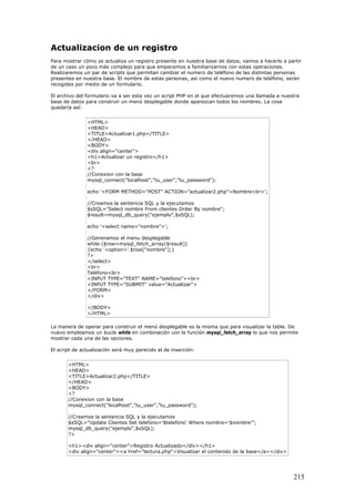 Actualizacion de un registro
Para mostrar cómo se actualiza un registro presente en nuestra base de datos, vamos a hacerlo a partir
de un caso un poco más complejo para que empecemos a familiarizarnos con estas operaciones.
Realizaremos un par de scripts que permitan cambiar el numero de teléfono de las distintas personas
presentes en nuestra base. El nombre de estas personas, así como el nuevo numero de teléfono, serán
recogidos por medio de un formulario.
El archivo del formulario va a ser esta vez un script PHP en el que efectuaremos una llamada a nuestra
base de datos para construir un menú desplegable donde aparezcan todos los nombres. La cosa
quedaría así:
<HTML>
<HEAD>
<TITLE>Actualizar1.php</TITLE>
</HEAD>
<BODY>
<div align="center">
<h1>Actualizar un registro</h1>
<br>
<?
//Conexion con la base
mysql_connect("localhost","tu_user","tu_password");
echo '<FORM METHOD="POST" ACTION="actualizar2.php">Nombre<br>';
//Creamos la sentencia SQL y la ejecutamos
$sSQL="Select nombre From clientes Order By nombre";
$result=mysql_db_query("ejemplo",$sSQL);
echo '<select name="nombre">';
//Generamos el menu desplegable
while ($row=mysql_fetch_array($result))
{echo '<option>'.$row["nombre"];}
?>
</select>
<br>
Teléfono<br>
<INPUT TYPE="TEXT" NAME="telefono"><br>
<INPUT TYPE="SUBMIT" value="Actualizar">
</FORM>
</div>
</BODY>
</HTML>
La manera de operar para construir el menú desplegable es la misma que para visualizar la tabla. De
nuevo empleamos un bucle while en combinación con la función mysql_fetch_array lo que nos permite
mostrar cada una de las opciones.
El script de actualización será muy parecido al de inserción:
<HTML>
<HEAD>
<TITLE>Actualizar2.php</TITLE>
</HEAD>
<BODY>
<?
//Conexion con la base
mysql_connect("localhost","tu_user","tu_password");
//Creamos la sentencia SQL y la ejecutamos
$sSQL="Update Clientes Set telefono='$telefono' Where nombre='$nombre'";
mysql_db_query("ejemplo",$sSQL);
?>
<h1><div align="center">Registro Actualizado</div></h1>
<div align="center"><a href="lectura.php">Visualizar el contenido de la base</a></div>
215
 