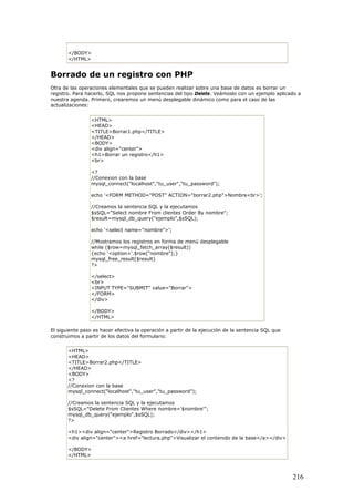 </BODY>
</HTML>
Borrado de un registro con PHP
Otra de las operaciones elementales que se pueden realizar sobre una base de datos es borrar un
registro. Para hacerlo, SQL nos propone sentencias del tipo Delete. Veámoslo con un ejemplo aplicado a
nuestra agenda. Primero, crearemos un menú desplegable dinámico como para el caso de las
actualizaciones:
<HTML>
<HEAD>
<TITLE>Borrar1.php</TITLE>
</HEAD>
<BODY>
<div align="center">
<h1>Borrar un registro</h1>
<br>
<?
//Conexion con la base
mysql_connect("localhost","tu_user","tu_password");
echo '<FORM METHOD="POST" ACTION="borrar2.php">Nombre<br>';
//Creamos la sentencia SQL y la ejecutamos
$sSQL="Select nombre From clientes Order By nombre";
$result=mysql_db_query("ejemplo",$sSQL);
echo '<select name="nombre">';
//Mostramos los registros en forma de menú desplegable
while ($row=mysql_fetch_array($result))
{echo '<option>'.$row["nombre"];}
mysql_free_result($result)
?>
</select>
<br>
<INPUT TYPE="SUBMIT" value="Borrar">
</FORM>
</div>
</BODY>
</HTML>
El siguiente paso es hacer efectiva la operación a partir de la ejecución de la sentencia SQL que
construimos a partir de los datos del formulario:
<HTML>
<HEAD>
<TITLE>Borrar2.php</TITLE>
</HEAD>
<BODY>
<?
//Conexion con la base
mysql_connect("localhost","tu_user","tu_password");
//Creamos la sentencia SQL y la ejecutamos
$sSQL="Delete From Clientes Where nombre='$nombre'";
mysql_db_query("ejemplo",$sSQL);
?>
<h1><div align="center">Registro Borrado</div></h1>
<div align="center"><a href="lectura.php">Visualizar el contenido de la base</a></div>
</BODY>
</HTML>
216
 