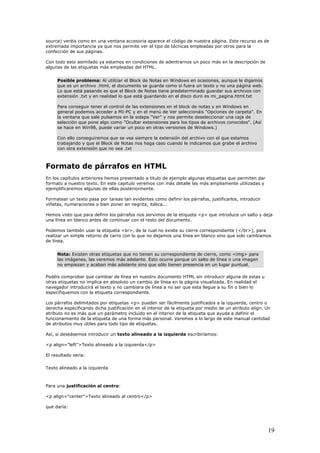source) veréis como en una ventana accesoria aparece el código de nuestra página. Este recurso es de
extremada importancia ya que nos permite ver el tipo de técnicas empleadas por otros para la
confección de sus páginas.
Con todo esto asimilado ya estamos en condiciones de adentrarnos un poco más en la descripción de
algunas de las etiquetas más empleadas del HTML.
Posible problema: Al utilizar el Block de Notas en Windows en ocasiones, aunque le digamos
que es un archivo .html, el documento se guarda como si fuera un texto y no una página web.
Lo que está pasando es que el Block de Notas tiene predeterminado guardar sus archivos con
extensión .txt y en realidad lo que está guardando en el disco duro es mi_pagina.html.txt
Para conseguir tener el control de las extensiones en el block de notas y en Windows en
general podemos acceder a MI-PC y en el menú de Ver seleccionáis "Opciones de carpeta". En
la ventana que sale pulsamos en la solapa "Ver" y nos permite deseleccionar una caja de
selección que pone algo como "Ocultar extensiones para los tipos de archivos conocidos". (Así
se hace en Win98, puede variar un poco en otras versiones de Windows.)
Con ello conseguiremos que se vea siempre la extensión del archivo con el que estamos
trabajando y que el Block de Notas nos haga caso cuando le indicamos que grabe el archivo
con otra extensión que no sea .txt
Formato de párrafos en HTML
En los capítulos anteriores hemos presentado a titulo de ejemplo algunas etiquetas que permiten dar
formato a nuestro texto. En este capitulo veremos con más detalle las más ampliamente utilizadas y
ejemplificaremos algunas de ellas posteriormente.
Formatear un texto pasa por tareas tan evidentes como definir los párrafos, justificarlos, introducir
viñetas, numeraciones o bien poner en negrita, itálica...
Hemos visto que para definir los párrafos nos servimos de la etiqueta <p> que introduce un salto y deja
una línea en blanco antes de continuar con el resto del documento.
Podemos también usar la etiqueta <br>, de la cual no existe su cierre correspondiente (</br>), para
realizar un simple retorno de carro con lo que no dejamos una línea en blanco sino que solo cambiamos
de línea.
Nota: Existen otras etiquetas que no tienen su correspondiente de cierre, como <img> para
las imágenes, las veremos más adelante. Esto ocurre porque un salto de línea o una imagen
no empiezan y acaban más adelante sino que sólo tienen presencia en un lugar puntual.
Podéis comprobar que cambiar de línea en nuestro documento HTML sin introducir alguna de estas u
otras etiquetas no implica en absoluto un cambio de línea en la página visualizada. En realidad el
navegador introducirá el texto y no cambiara de línea a no ser que esta llegue a su fin o bien lo
especifiquemos con la etiqueta correspondiente.
Los párrafos delimitados por etiquetas <p> pueden ser fácilmente justificados a la izquierda, centro o
derecha especificando dicha justificación en el interior de la etiqueta por medio de un atributo align. Un
atributo no es más que un parámetro incluido en el interior de la etiqueta que ayuda a definir el
funcionamiento de la etiqueta de una forma más personal. Veremos a lo largo de este manual cantidad
de atributos muy útiles para todo tipo de etiquetas.
Así, si deseásemos introducir un texto alineado a la izquierda escribiríamos:
<p align="left">Texto alineado a la izquierda</p>
El resultado seria:
Texto alineado a la izquierda
Para una justificación al centro:
<p align="center">Texto alineado al centro</p>
que daría:
19
 