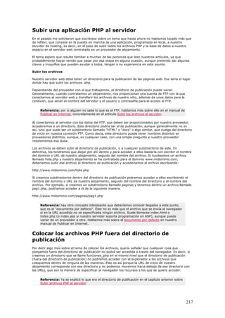 Subir una aplicación PHP al servidor
En el pasado me solicitaron que escribiese sobre un tema que hasta ahora no habíamos tocado más que
de refilón, que consiste en la puesta en marcha de una aplicación, programada en local, a nuestro
servidor de hosting, es decir, en el paso de subir todos los archivos PHP y la base de datos a nuestro
espacio en el servidor web contratado en un proveedor de alojamiento.
El tema espero que resulte familiar a muchas de las personas que leen nuestros artículos, ya que
probablemente hayan tenido que pasar por esa etapa en alguna ocasión, aunque pretendo dar algunas
claves y truquillos que pueden ayudar a todos, tengan o no experiencia en este asunto.
Subir los archivos
Nuestro servidor web debe tener un directorio para la publicación de las páginas web. Ese sería el lugar
donde hay que subir los archivos .php.
Dependiendo del proveedor con el que trabajemos, el directorio de publicación puede variar.
Generalmente, cuando contratamos un alojamiento, nos proporcionan una cuenta de FTP con la que
conectarnos al servidor web y transferir los archivos de nuestro sitio, además de unos datos para la
conexión, que serán el nombre del servidor y el usuario y contraseña para el acceso al FTP.
Referencia: por si alguien no sabe lo que es el FTP, hablamos más sobre ello en el manual de
Publicar en Internet, concretamente en el artículo Subir los archivos al servidor.
Al conectarnos al servidor con los datos del FTP, que deben ser proporcionados por nuestro proveedor,
accederemos a un directorio. Este directorio podría ser el de publicación, aunque generalmente no es
así, sino que suele ser un subdirectorio llamado "HTML" o "docs" o algo similar, que cuelga del directorio
de inicio en nuestra conexión FTP. Como decía, este directorio puede tener nombres distintos en
proveedores distintos, aunque, en cualquier caso, con una simple pregunta a nuestro proveedor
resolveremos esa duda.
Los archivos se deben subir al directorio de publicación, o a cualquier subdirectorio de este. En
definitiva, los tendremos que alojar por ahí dentro y para acceder a ellos bastaría con escribir el nombre
del dominio o URL de nuestro alojamiento, seguido del nombre del archivo. Si tuviésemos un archivo
llamado hola.php y nuestro alojamiento se ha contratado para el dominio www.midominio.com,
deberíamos subir ese archivo al directorio de publicación y accederíamos al archivo escribiendo:
http://www.midominio.com/hola.php
Si creamos subdirectorios dentro del directorio de publicación podremos acceder a ellos escribiendo el
nombre del dominio o URL de nuestro alojamiento, seguido del nombre del directorio y el nombre del
archivo. Por ejemplo, si creamos un subdirectorio llamado paginas y tenemos dentro un archivo llamado
pag1.php, podríamos acceder a él de la siguiente manera.
http://www.midominio.com/paginas/pag1.php
Referencia: hay otro concepto interesante que deberíamos conocer llegados a este punto,
que es el "documento por defecto". Éste no es más que el archivo que se envía al navegador
si en la URL accedida no se especificaba ningún archivo. Suele llamarse index.html o
index.php (o index.asp si nuestro servidor soporta programación en ASP), aunque puede
variar de un proveedor a otro. Hablamos más sobre el documento por defecto en nuestro
manual de Publicar en Internet.
Colocar los archivos PHP fuera del directorio de
publicación
Por decir algo más sobre el tema de colocar los archivos, quería señalar que cualquier cosa que
pongamos fuera del directorio de publicación no podrá ser accedida a través del navegador. Es decir, si
creamos un directorio que se llame funciones_php en el mismo nivel que el directorio de publicación
(fuera del directorio de publicación) no podremos acceder con el explorador a los archivos que
coloquemos dentro de ninguna de las maneras. Esto es así porque la URL de inicio de nuestro
alojamiento corresponde con ese directorio y no podemos movernos hacia debajo de ese directorio con
las URLs, que son la manera de especificar al navegador los recursos a los que se quiere acceder.
Referencia: Ya se explicó lo que era el directorio de publicación en el capítulo anterior sobre
Subir archivos PHP al servidor.
217
 