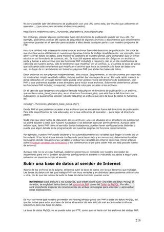 No sería posible salir del directorio de publicación con una URL como esta, por mucho que utilicemos el
operador .. (que sirve para acceder al directorio padre).
http://www.midominio.com/../funciones_php/archivo_inalcanzable.php
Sin embargo, colocar algunos contenidos fuera del directorio de publicación puede ser muy útil. Por
ejemplo, podríamos colocar allí copias de seguridad de algunos archivos o documentos que simplemente
queremos guardar en el servidor para acceder a ellos desde cualquier parte y con nuestro programa de
FTP.
Hay otra utilidad más interesante sobre colocar archivos fuera del directorio de publicación. Se trata de
que muchas veces utilizamos en nuestros programas trozos de código repetidamente, por ejemplo, para
abrir y cerrar bases de datos, para mostrar la cabecera de nuestro portal, para comprobar que un email
escrito en un formulario es correcto, etc. Es muy útil separar estos trozos de código en un archivo a
parte y llamar a este archivo con las funciones PHP include() o require(). Así, si un día modificamos la
cabecera de nuestro portal, sólo lo tendremos que modificar en un archivo, o, si cambia la base de datos
que utilizamos sólo tendríamos que modificar el archivo que hace la conexión a la base de datos una
vez, en lugar de ir cambiándolo en todas las páginas PHP que abrían las bases de datos.
Estos archivos no son páginas independientes, sino trozos. Seguramente, si los ejecutamos por separado
no mostrarían ningún resultado válido, incluso podrían dar mensajes de error. Por esta razón merece la
pena colocarlos en un lugar donde nadie pueda tener acceso: fuera del directorio de publicación. Con
PHP si que podremos acceder a ese directorio para incluir esos archivos. Solamente deberíamos utilizar
las funciones PHP include() o require() indicando la ruta para acceder a los archivos.
En el caso de que tengamos una página llamada hola.php en el directorio de publicación y un archivo,
que se llama abre_base_datos.php, en el directorio funciones_php, que está fuera del directorio de
publicación, si quisiéramos acceder (desde hola.php) al archivo que abre la base de datos lo haríamos
así.
include("../funciones_php/abre_base_datos.php")
Desde PHP sí que podemos acceder a los archivos que se encuentran fuera del directorio de publicación.
Para ello especificamos la ruta adecuada, en la que utilizamos el operador .. para bajar al directorio
padre.
Nada más que decir sobre la colocación de los archivos: una vez situados en el directorio de publicación
se podrá acceder a ellos con nuestro navegador y se deberían ejecutar perfectamente. Aunque cabe
señalar que, tanto PHP como el servidor donde trabajemos, pueden tener configuraciones distintas y
puede que algún detalle de la programación de nuestras páginas no funcione correctamente.
Por ejemplo, nuestro PHP puede declarar o no automáticamente las variables que llegan a través de un
formulario. Si en local si que estaba configurado para hacer esto y en remoto no, deberíamos localizar
los lugares donde recogemos las variables y utilizar las variables de entorno correctas (mirar artículo
sobre Procesar variables de formularios y los comentarios al pie para saber más de esta posible fuente
de errores).
Aunque este no es un caso habitual, podemos ponernos en contacto con nuestro proveedor de
alojamiento para ver si pueden ayudarnos configurando el sistema o indicando los pasos a seguir para
solventar en nuestros scripts el asunto.
Subir una base de datos al sevidor de Internet
Aparte de los archivos de la página, debemos subir la base de datos con la que tenemos que trabajar.
Las bases de datos con las que trabaja PHP son muy variadas y en distintos casos podemos utilizar una
u otra, por lo que los modos de subir la base de datos también pueden variar.
Referencia: Este artículo y los sucesivos, que tratan sobre subir una base de datos MySQL al
servidor, se engloban tanto dentro del Manual de PHP como del Taller de MySQL. Por ello,
será importante disponer de conocimientos de ambas tecnologías para entender y aprovechar
estas explicaciones.
Es muy corriente que nuestro proveedor de hosting ofrezca junto con PHP la base de datos MySQL, así
que las notas para subir esa base de datos al servidor de este artículo van encaminadas a ofrecer
soluciones para esa base de datos.
La base de datos MySQL no se puede subir por FTP, como que se hacía con los archivos del código PHP.
218
 