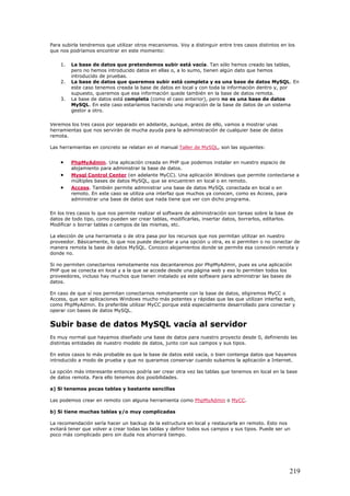 Para subirla tendremos que utilizar otros mecanismos. Voy a distinguir entre tres casos distintos en los
que nos podríamos encontrar en este momento:
1. La base de datos que pretendemos subir está vacía. Tan sólo hemos creado las tablas,
pero no hemos introducido datos en ellas o, a lo sumo, tienen algún dato que hemos
introducido de pruebas.
2. La base de datos que queremos subir está completa y es una base de datos MySQL. En
este caso tenemos creada la base de datos en local y con toda la información dentro y, por
supuesto, queremos que esa información quede también en la base de datos remota.
3. La base de datos está completa (como el caso anterior), pero no es una base de datos
MySQL. En este caso estaríamos haciendo una migración de la base de datos de un sistema
gestor a otro.
Veremos los tres casos por separado en adelante, aunque, antes de ello, vamos a mostrar unas
herramientas que nos servirán de mucha ayuda para la administración de cualquier base de datos
remota.
Las herramientas en concreto se relatan en el manual Taller de MySQL, son las siguientes:
• PhpMyAdmin. Una aplicación creada en PHP que podemos instalar en nuestro espacio de
alojamiento para administrar la base de datos.
• Mysql Control Center (en adelante MyCC). Una aplicación Windows que permite contectarse a
múltiples bases de datos MySQL, que se encuentren en local o en remoto.
• Access. También permite administrar una base de datos MySQL conectada en local o en
remoto. En este caso se utiliza una interfaz que muchos ya conocen, como es Access, para
administrar una base de datos que nada tiene que ver con dicho programa.
En los tres casos lo que nos permite realizar el software de administración son tareas sobre la base de
datos de todo tipo, como pueden ser crear tablas, modificarlas, insertar datos, borrarlos, editarlos.
Modificar o borrar tablas o campos de las mismas, etc.
La elección de una herramieta o de otra pasa por los recursos que nos permitan utilizar en nuestro
proveedor. Básicamente, lo que nos puede decantar a una opción u otra, es si permiten o no conectar de
manera remota la base de datos MySQL. Conozco alojamientos donde se permite esa conexión remota y
donde no.
Si no permiten conectarnos remotamente nos decantaremos por PhpMyAdmin, pues es una aplicación
PHP que se conecta en local y a la que se accede desde una página web y eso lo permiten todos los
proveedores, incluso hay muchos que tienen instalado ya este software para administrar las bases de
datos.
En caso de que sí nos permitan conectarnos remotamente con la base de datos, eligiremos MyCC o
Access, que son aplicaciones Windows mucho más potentes y rápidas que las que utilizan interfaz web,
como PhpMyAdmin. Es preferible utilizar MyCC porque está especialmente desarrollado para conectar y
operar con bases de datos MySQL.
Subir base de datos MySQL vacía al servidor
Es muy normal que hayamos diseñado una base de datos para nuestro proyecto desde 0, definiendo las
distintas entidades de nuestro modelo de datos, junto con sus campos y sus tipos.
En estos casos lo más probable es que la base de datos esté vacía, o bien contenga datos que hayamos
introducido a modo de prueba y que no queramos conservar cuando subamos la aplicación a Internet.
La opción más interesante entonces podría ser crear otra vez las tablas que tenemos en local en la base
de datos remota. Para ello tenemos dos posibilidades.
a) Si tenemos pocas tablas y bastante sencillas
Las podemos crear en remoto con alguna herramienta como PhpMyAdmin o MyCC.
b) Si tiene muchas tablas y/o muy complicadas
La recomendación sería hacer un backup de la estructura en local y restaurarla en remoto. Esto nos
evitará tener que volver a crear todas las tablas y definir todos sus campos y sus tipos. Puede ser un
poco más complicado pero sin duda nos ahorrará tiempo.
219
 