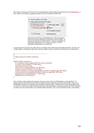 Para hacer el backup de la estructura en local podemos utilizar alguna herramienta como PhpMyAdmin, o
bien utilizar el comando mysqldump desde línea de comandos de MS-DOS.
Herramienta de backup de PhpMyAdmin. Está marcada la
opción de extraer solamente la estructura de las tablas. Si
marcamos además la casilla "Send", nuestro navegador se
descargará el backup en un fichero de texto. Si no lo
pulsamos simplemente se visualizará.
Lo que tenemos que hacer en este caso es un backup de la estructura de la base de datos, es decir, los
"create tables" o sentencias SQL para crear las tablas. Sería un montón de sentencias con esta forma:
# --------------------------------------------------------
#
# Table structure for table 'comentario'
#
CREATE TABLE comentario (
id_comentario int(5) unsigned NOT NULL auto_increment,
id_articulo int(4) DEFAULT '0' NOT NULL,
comentario text NOT NULL,
fecha int(14) unsigned DEFAULT '0' NOT NULL,
revisado tinyint(1) DEFAULT '0' NOT NULL,
nombre_comentario varchar(100) DEFAULT 'Nombre no especificado' NOT NULL,
email_comentario varchar(100) DEFAULT 'Email sin especificar' NOT NULL,
tipo tinyint(1) unsigned DEFAULT '1' NOT NULL,
PRIMARY KEY (id_comentario)
);
Para restaurar estas sentencias tenemos opciones tanto dentro de PhpMyAdmin como de MyCC. En
ambos casos lo que tenemos que hacer es ejecutar estas sentencias en el servidor MySQL remoto. En
PhpMyAdmin tenemos un campo para introducir sentencias SQL y también otro campo para seleccionar
un archivo de texto con todas las sentencias SQL, para ejecutarlas una detrás de otra. En MyCC tenemos
un botón que nos permite abrir una consola donde introducir una o varias sentencias SQL y ejecutarlas.
220
 