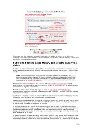 Herramienta de backup y restauración de PhpMyAdmin
Botón para introducir sentencias SQL en MyCC
Repetimos, esto sólo nos servirá para subir la estructura de la base de datos y no los datos que
contenga. Si deseamos subir también la información de la base de datos entonces debemos utilizar otras
estrategias, relatadas próximamente.
Subir una base de datos MySQL con la estructura y los
datos
Si la base de datos que deseamos subir está llena de información y deseamos que se conserve una vez
subida la base de datos a remoto, tenemos que realizar un backup de la base de datos y restaurarlo en
remoto.
Nota: Estas recomendaciones están pensadas para subir una base de datos MySQL que
podamos tener en local a una base de datos MySQL que hayamos contratado en remoto. Si la
base origen no es MySQL estaríamos hablando de una migración de bases de datos, pero esto
lo veremos en un artículo más adelante.
En este caso el procedimiento sería muy parecido al de subir una base de datos vacía, relatado
anteriormente, con la salvedad de que ahora debemos extraer no solo la estructura de la base de datos,
sino también los registros que contiene.
Para ello podemos utilizar mysqldump, según se relata en este artículo, o bien PhpMyAdmin,
seleccionando la opción que indica que el backup contenga la estructura y los datos (Structure and data
en versiones en inglés).
La estructura y los datos vendrán en un fichero de texto con una serie de sentencias SQL para crear las
tablas y los insert necesarios para introducir cada uno de los datos.
Para restaurar la base de datos lo haremos tal como se ha relatado para el caso de que la base de datos
estuviera vacía, con la ayuda de una instalación de PhpMyAdmin en remoto o un MyCC que se conecte a
la base de datos contratada en el servidor de Internet.
Si tenemos problemas para subir el fichero de backup de la base de datos es posible que en nuestro
proveedor de alojamiento nos pueda ayudar a subir el fichero y restaurarlo. Como el proveedor dispone
de los servidores en sus propias instalaciones, tiene muchas más posibilidades que nosotros para
trabajar con las bases de datos, sin temor a que las lentas comunicaciones por Internet arrojen errores
en la restauración de los datos.
Si nuestro proveedor no puede ayudarnos, seguramente disponga y nos indique algún mecanismo para
realizar la tarea sin lugar a errores. Puede ocurrinos con algún proveedor que nos diga que se encarga
de todo pero nos exija el pago de las horas de trabajo del informático que va a restaurar el backup de la
221
 
