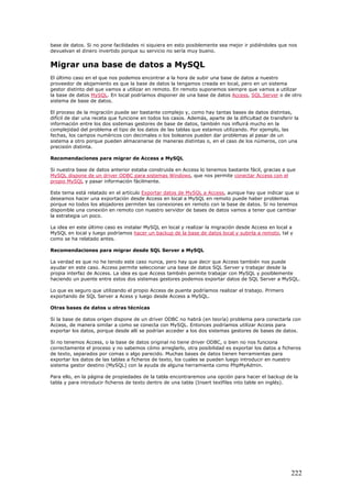 base de datos. Si no pone facilidades ni siquiera en esto posiblemente sea mejor ir pidiéndoles que nos
devuelvan el dinero invertido porque su servicio no sería muy bueno.
Migrar una base de datos a MySQL
El último caso en el que nos podemos encontrar a la hora de subir una base de datos a nuestro
proveedor de alojamiento es que la base de datos la tengamos creada en local, pero en un sistema
gestor distinto del que vamos a utilizar en remoto. En remoto suponemos siempre que vamos a utilizar
la base de datos MySQL. En local podríamos disponer de una base de datos Access, SQL Server o de otro
sistema de base de datos.
El proceso de la migración puede ser bastante complejo y, como hay tantas bases de datos distintas,
difícil de dar una receta que funcione en todos los casos. Además, aparte de la dificultad de transferir la
información entre los dos sistemas gestores de base de datos, también nos influirá mucho en la
complejidad del problema el tipo de los datos de las tablas que estamos utilizando. Por ejemplo, las
fechas, los campos numéricos con decimales o los boleanos pueden dar problemas al pasar de un
sistema a otro porque pueden almacenarse de maneras distintas o, en el caso de los números, con una
precisión distinta.
Recomendaciones para migrar de Access a MySQL
Si nuestra base de datos anterior estaba construida en Access lo tenemos bastante fácil, gracias a que
MySQL dispone de un driver ODBC para sistemas Windows, que nos permite conectar Access con el
propio MySQL y pasar información fácilmente.
Este tema está relatado en el artículo Exportar datos de MySQL a Access, aunque hay que indicar que si
deseamos hacer una exportación desde Access en local a MySQL en remoto puede haber problemas
porque no todos los alojadores permiten las conexiones en remoto con la base de datos. Si no tenemos
disponible una conexión en remoto con nuestro servidor de bases de datos vamos a tener que cambiar
la estrategia un poco.
La idea en este último caso es instalar MySQL en local y realizar la migración desde Access en local a
MySQL en local y luego podríamos hacer un backup de la base de datos local y subirla a remoto, tal y
como se ha relatado antes.
Recomendaciones para migrar desde SQL Server a MySQL
La verdad es que no he tenido este caso nunca, pero hay que decir que Access también nos puede
ayudar en este caso. Access permite seleccionar una base de datos SQL Server y trabajar desde la
propia interfaz de Access. La idea es que Access también permite trabajar con MySQL y posiblemente
haciendo un puente entre estos dos sistemas gestores podemos exportar datos de SQL Server a MySQL.
Lo que es seguro que utilizando el propio Access de puente podríamos realizar el trabajo. Primero
exportando de SQL Server a Acess y luego desde Access a MySQL.
Otras bases de datos u otras técnicas
Si la base de datos origen dispone de un driver ODBC no habrá (en teoría) problema para conectarla con
Access, de manera similar a como se conecta con MySQL. Entonces podríamos utilizar Access para
exportar los datos, porque desde allí se podrían acceder a los dos sistemas gestores de bases de datos.
Si no tenemos Access, o la base de datos original no tiene driver ODBC, o bien no nos funciona
correctamente el proceso y no sabemos cómo arreglarlo, otra posibilidad es exportar los datos a ficheros
de texto, separados por comas o algo parecido. Muchas bases de datos tienen herramientas para
exportar los datos de las tablas a ficheros de texto, los cuales se pueden luego introducir en nuestro
sistema gestor destino (MySQL) con la ayuda de alguna herramienta como PhpMyAdmin.
Para ello, en la página de propiedades de la tabla encontraremos una opción para hacer el backup de la
tabla y para introducir ficheros de texto dentro de una tabla (Insert textfiles into table en inglés).
222
 