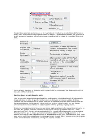 Accediendo a ese enlace podremos ver un formulario donde introducir las características del fichero de
texto, como el carácter utilizado como separador de campos, o el terminador de líneas, etc, junto con el
propio archivo con los datos, y PhpMyAdmin se encargará de todo el trabajo de incluir esos datos en la
tabla.
Como se habrá supuesto, es necesario tener creada la tabla en remoto para que podamos introducirle
los datos del fichero de texto.
Cambios de un formato de datos a otro
Toda la migración tiene que tener en cuenta muy especialmente, como ya se señaló, las maneras que
tenga cada base de datos de guardar la información, es decir, del formato de sus tipos de datos.
Tenemos que contar siempre con la posible necesidad de transformar algunos datos como pueden ser
los campos boleanos, fechas, campos memo (texto con longitud indeterminada), etc, que pueden
almacenarse de maneras distintas en cada uno de los sistemas gestores, origen y destino.
En algunos casos posiblemente tengamos que realizar algún script que realice los cambios necesarios en
los datos. Por ejemplo puede ser para localizar los valores boleanos guardados como true / false a
valores enteros 0 / 1, que es como se guarda en MySQL. También las fechas pueden sufrir cambios de
formato, mientras que en Access aparecen en castellano (dd/mm/aaaa) en MySQL aparecen en el
formato aaaa-mm-dd. PHP puede ayudarnos en la tarea de hacer este script, también Visual Basic Script
para Access puede hacer estas tareas complejas y el propio lenguaje SQL, a base de sentencias dirigidas
contra la base de datos, puede servir para algunas acciones sencillas.
223
 