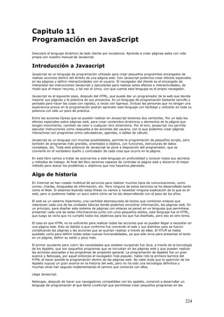 Capitulo 11
Programación en JavaScript
Descubre el lenguaje dinámico de lado cliente por excelencia. Aprende a crear páginas webs con vida
propia con nuestro manual de Javascript.
Introducción a Javascript
Javascript es un lenguaje de programación utilizado para crear pequeños programitas encargados de
realizar acciones dentro del ámbito de una página web. Con Javascript podemos crear efectos especiales
en las páginas y definir interactividades con el usuario. El navegador del cliente es el encargado de
interpretar las instrucciones Javascript y ejecutarlas para realizar estos efectos e interactividades, de
modo que el mayor recurso, y tal vez el único, con que cuenta este lenguaje es el propio navegador.
Javascript es el siguiente paso, después del HTML, que puede dar un programador de la web que decida
mejorar sus páginas y la potencia de sus proyectos. Es un lenguaje de programación bastante sencillo y
pensado para hacer las cosas con rapidez, a veces con ligereza. Incluso las personas que no tengan una
experiencia previa en la programación podrán aprender este lenguaje con facilidad y utilizarlo en toda su
potencia con sólo un poco de práctica.
Entre las acciones típicas que se pueden realizar en Javascript tenemos dos vertientes. Por un lado los
efectos especiales sobre páginas web, para crear contenidos dinámicos y elementos de la página que
tengan movimiento, cambien de color o cualquier otro dinamismo. Por el otro, javascript nos permite
ejecutar instrucciones como respuesta a las acciones del usuario, con lo que podemos crear páginas
interactivas con programas como calculadoras, agendas, o tablas de cálculo.
Javascript es un lenguaje con muchas posibilidades, permite la programación de pequeños scripts, pero
también de programas más grandes, orientados a objetos, con funciones, estructuras de datos
complejas, etc. Toda esta potencia de Javascript se pone a disposición del programador, que se
convierte en el verdadero dueño y controlador de cada cosa que ocurre en la página.
En este libro vamos a tratar de acercarnos a este lenguaje en profundidad y conocer todos sus secretos
y métodos de trabajo. Al final del libro seremos capaces de controlar la página web y discernir el mejor
método para atacar los problemas u objetivos que nos hayamos planeado.
Algo de historia
En Internet se han creado multitud de servicios para realizar muchos tipos de comunicaciones, como
correo, charlas, búsquedas de información, etc. Pero ninguno de estos servicios se ha desarrollado tanto
como el Web. Si estamos leyendo estas líneas no vamos a necesitar ninguna explicación de lo que es el
web, pero si podemos hablar un poco sobre cómo se ha ido desarrollando con el paso de los años.
El web es un sistema Hipertexto, una cantidad desmesurada de textos que contienen enlaces que
relacionan cada una de las unidades básicas donde podemos encontrar información, las páginas web. En
un principio, para diseñar este sistema de páginas con enlaces se pensó en un lenguaje que permitiese
presentar cada una de estas informaciones junto con unos pequeños estilos, este lenguaje fue el HTML,
que luego se vería que no cumplió todos los objetivos para los que fue diseñado, pero eso es otro tema.
El caso es que HTML no es suficiente para realizar todas las acciones que se pueden llegar a necesitar en
una página web. Esto es debido a que conforme fue creciendo el web y sus distintos usos se fueron
complicando las páginas y las acciones que se querían realizar a través de ellas. El HTLM se había
quedado corto para definir todas estas nuevas funcionalidades, ya que sólo sirve para presentar el texto
en un página, definir su estilo y poco más.
El primer ayudante para cubrir las necesidades que estaban surgiendo fue Java, a través de la tecnología
de los Applets, que son pequeños programas que se incrustan en las páginas web y que pueden realizar
las acciones asociadas a los programas de propósito general. La programación de Applets fue un gran
avance y Netscape, por aquel entonces el navegador más popular, había roto la primera barrera del
HTML al hacer posible la programación dentro de las páginas web. No cabe duda que la aparición de los
Applets supuso un gran avance en la historia del web, pero no ha sido una tecnología definitiva y
muchas otras han seguido implementando el camino que comenzó con ellos.
Llega Javascript:
Netscape, después de hacer sus navegadores compatibles con los applets, comenzó a desarrollar un
lenguaje de programación al que llamó LiveScript que permitiese crear pequeños programas en las
224
 