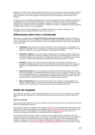 páginas y que fuese mucho más sencillo de utilizar que Java. De modo que el primer Javascript se llamo
LiveScript, pero no duró mucho ese nombre, pues antes de lanzar la primera versión del producto se
forjó una alianza con Sun Microsystems, creador de Java, para desarrollar en conjunto ese nuevo
lenguaje.
La alianza hizo que Javascript se diseñara como un hermano pequeño de Java, solamente útil dentro de
las páginas web y mucho más fácil de utilizar, de modo que cualquier persona, sin conocimientos de
programación pudiese adentrase en el lenguaje y utilizarlo a sus anchas. Además, para programar
Javascript no es necesario un kit de desarrollo, ni compilar los scripts, ni realizarlos en ficheros externos
al código HTML, como ocurría con los applets.
Netscape 2.0 fue el primer navegador que entendía Javascript y su estela fue seguida por los
navegadores de la compañía Microsoft a partir de la versión 3.0.
Diferencias entre Java y Javascript
Queremos que quede claro que Javascript no tiene nada que ver con Java, salvo en sus orígenes,
como se ha podido leer hace unas líneas. Actualmente son productos totalmente distintos y no guardan
entre si más relación que la sintaxis idéntica y poco más. Algunas diferencias entre estos dos lenguajes
son las siguientes:
• Compilador. Para programar en Java necesitamos un Kit de desarrollo y un compilador. Sin
embargo, Javascript no es un lenguaje que necesite que sus programas se compilen, sino que
éstos se interpretan por parte del navegador cuando éste lee la página.
• Orientado a objetos. Java es un lenguaje de programación orientado a objetos. (Más tarde
veremos que quiere decir orientado a objetos, para el que no lo sepa todavía) Javascript no es
orientado a objetos, esto quiere decir que podremos programar sin necesidad de crear clases,
tal como se realiza en los lenguajes de programación estructurada como C o Pascal.
• Propósito. Java es mucho más potente que Javascript, esto es debido a que Java es un
lenguaje de propósito general, con el que se pueden hacer aplicaciones de lo más variado, sin
embargo, con Javascript sólo podemos escribir programas para que se ejecuten en páginas
web.
• Estructuras fuertes. Java es un lenguaje de programación fuertemente tipado, esto quiere
decir que al declarar una variable tendremos que indicar su tipo y no podrá cambiar de un tipo
a otro automáticamente. Por su parte Javascript no tiene esta característica, y podemos meter
en una variable la información que deseemos, independientemente del tipo de ésta. Además,
podremos cambiar el tipo de información de una varible cuando queramos.
• Otras características. Como vemos Java es mucho más complejo, aunque también más
potente, robusto y seguro. Tiene más funcionalidades que Javascript y las diferencias que los
separan son lo suficientemente importantes como para distinguirlos fácilmente.
Antes de empezar
Previamente a comenzar a utilizar Javascript podemos hacernos una idea más concreta de las posibles
aplicaciones de este lenguaje así como las herramientas que necesitamos para ponernos manos a la
obra.
Usos de Javascript
Veamos brevemente algunos usos de este lenguaje que podemos encontrar en el web para hacernos una
idea de las posibilidades que tiene.
Para empezar, podemos ver páginas como la página de SEAT, llena de efectos super interesantes sobre
Javascript, que llegan a asemejarse a la tecnología Flash. En esta misma vertiente de uso de Javascript
podemos encontrar muchas páginas, por ejemplo la página Guiarte Multimedia, que realiza una
animación Javascript para presentar a la empresa dueña de la página web.
Por otro lado, podemos encontrar dentro de Internet muchas aplicaciones de Javascript mucho más
serias, que hacen que una página web se convierta en un verdadero programa interactivo de gestión de
cualquier recurso. Por ejemplo podemos ver una página que consiste en un test de preguntas, que
recoge los resultados y los envía a su evaluador. Esta página fue diseñada en su día por el escritor de
este libro. La direccion es http://www.geocities.com/Athens/Oracle/3391/.También se pueden ver más
225
 