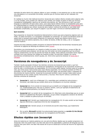 ejemplos de estos dentro de cualquier página un poco compleja, si nos pasamos por un sitio que tenga
una calculadora o un convertidor de divisas, veremos que en muchos casos se han realizado con
Javascript.
En realidad es mucho más habitual encontrar Javascript para realizar efectos simples sobre páginas web,
o no tan simples, como pueden ser rollovers (que cambie una imagen al pasar el ratón por encima),
navegadores desplegables, apertura de ventanas secundarias, etc. Nos atrevemos a decir que este
lenguaje es realmente útil para estos casos, pues estos típicos efectos tienen la complejidad justa para
ser implementados en cuestión de minutos sin posibilidad de errores. Las páginas de DesarrolloWeb son
un ejemplo de páginas que utilizan Javascript para realizar multitud de acciones sin que estas sean
demasiado complicadas, que carguen la página o que den lugar a errores en distintas plataformas.
Qué necesitas
Para programar en Javascript necesitamos básicamente lo mismo que para programar páginas web con
HTML. Un editor de textos y un navegador compatible con Javascript. Un usuario de Windows posee de
salida todo lo necesario para poder programar en Javascript, puesto que dispone dentro de su
instalación típica de sistema operativo, de un editor de textos, el Bloc de notas, y de un navegador:
Internet Explorer.
Usuarios de otros sistemas pueden encontrar en Internet fácilmente las herramientas necesarias para
comenzar en páginas de descarga de software como Tucows.
Permitidme una recomendación con respecto al editor de textos. Se trata de que, aunque el Bloc de
Notas es suficiente para empezar, tal vez sea muy útil contar con otros programas que nos ofrecen
mejores prestaciones a la hora de escribir las líneas de código. Estos editores avanzados tienen algunas
ventajas como que colorean los códigos de nuestros scripts, nos permiten trabajar con varios
documentos simultáneamente, tienen ayudas, etc. Entre otros queremos destacar el Home Site o
UltraEdit.
Versiones de navegadores y de Javascript
También resulta apropiado introducir las distintas versiones de Javascript que existen y que han
evolucionado en conjunto con las versiones de navegadores. El lenguaje ha ido avanzando durante sus
años de vida e incrementando sus capacidades. En un principio podía realizar muchas cosas en la página
web, pero tenía pocas instrucciones para crear efectos especiales. Con el tiempo también el HTML ha
avanzado y se han creado nuevas características como las capas, que permiten tratar y maquetar los
documentos de manera distinta. Javascript ha avanzado también y para manejar todas estas nuevas
características se han creado nuevas instrucciones y recursos. Para resumir vamos a comentar las
distintas versiones de Javascript:
• Javascript 1: nació con el Netscape 2.0 y soportaba gran cantidad de instrucciones y
funciones, casi todas las que existen ahora ya se introdujeron en el primer estandar.
• Javascript 1.1: Es la versión de Javascript que se diseñó con la llegada de los navegadores
3.0. Implementaba poco más que su anterior versión, como por ejemplo el tratamiento de
imágenes dinámicamente y la creación de arrays.
• Javascript 1.2: La versión de los navegadores 4.0. Esta tiene como desventaja que es un poco
distinta en plataformas Microsoft y Netscape, ya que ambos navegadores crecieron de distinto
modo y estaban en plena lucha por el mercado.
• Javascript 1.3: Versión que implementan los navegadores 5.0. En esta versión se han limado
algunas diferencias y asperezas entre los dos navegadores.
• Javascript 1.5: Versión actual, en el momento de escribir estas líneas, que implementa
Netscape 6.
• Por su parte, Microsoft también ha evolucionado hasta presentar su versión 5.5 de JScript
(así llaman al javascript utilizado por los navegadores de Microsoft).
Efectos rápidos con Javascript
Antes de meternos en materia podemos ver una serie de efectos rápidos que se pueden programar con
Javascript. Esto nos puede hacer una idea más clara de las capacidades y potencia del lenguaje que nos
vendrán bien para tener una idea más exacta de lo que es Javascript a la hora de recorrer los siguientes
capítulos.
226
 