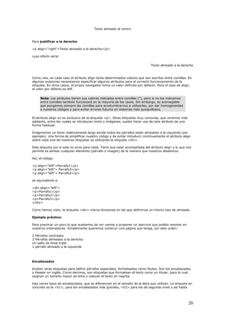 Texto alineado al centro
Para justificar a la derecha:
<p align="right">Texto alineado a la derecha</p>
cuyo efecto seria:
Texto alineado a la derecha
Como veis, en cada caso el atributo align toma determinados valores que son escritos entre comillas. En
algunas ocasiones necesitamos especificar algunos atributos para el correcto funcionamiento de la
etiqueta. En otros casos, el propio navegador toma un valor definido por defecto. Para el caso de align,
el valor por defecto es left.
Nota: Los atributos tienen sus valores indicados entre comillas ("), pero si no los indicamos
entre comillas también funcionará en la mayoría de los casos. Sin embargo, es aconsejable
que pongamos siempre las comillas para acostumbrarnos a utilizarlas, por dar homogeneidad
a nuestros códigos y para evitar errores futuros en sistemas más quisquillosos.
El atributo align no es exclusivo de la etiqueta <p>. Otras etiquetas muy comunes, que veremos más
adelante, entre las cuales se introducen texto o imágenes, suelen hacer uso de este atributo de una
forma habitual.
Imaginemos un texto relativamente largo donde todos los párrafos están alineados a la izquierda (por
ejemplo). Una forma de simplificar nuestro código y de evitar introducir continuamente el atributo align
sobre cada una de nuestras etiquetas es utilizando la etiqueta <div>.
Esta etiqueta por si sola no sirve para nada. Tiene que estar acompañada del atributo align y lo que nos
permite es alinear cualquier elemento (párrafo o imagen) de la manera que nosotros deseemos.
Así, el código:
<p align="left">Parrafo1</p>
<p align="left"> Parrafo3</p>
<p align="left"> Parrafo2</p>
es equivalente a:
<div align="left">
<p>Parrafo1</p>
<p>Parrafo2</p>
<p>Parrafo3</p>
</div>
Como hemos visto, la etiqueta <div> marca divisiones en las que definimos un mismo tipo de alineado.
Ejemplo práctico:
Para practicar un poco lo que acabamos de ver vamos a proponer un ejercicio que podéis resolver en
vuestros ordenadores. Simplemente queremos construir una página que tenga, por este orden:
2 Párrafos centrados
3 Párrafos alineados a la derecha
Un salto de línea triple
1 párrafo alineado a la izquierda
Encabezados
Existen otras etiquetas para definir párrafos especiales, formateados como títulos. Son los encabezados
o Header en inglés. Como decimos, son etiquetas que formatean el texto como un titular, para lo cual
asignan un tamaño mayor de letra y colocan el texto en negrita.
Hay varios tipos de encabezados, que se diferencian en el tamaño de la letra que utilizan. La etiqueta en
concreto es la <h1>, para los encabezados más grandes, <h2> para los de segundo nivel y así hasta
20
 