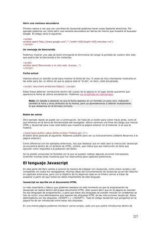 Abrir una ventana secundaria
Primero vamos a ver que con una línea de Javascript podemos hacer cosas bastante atractivas. Por
ejemplo podemos ver cómo abrir una ventana secundaria sin barras de menús que muestre el buscador
Google. El código sería el siguiente.
<script>
window.open("http://www.google.com","","width=550,height=420,menubar=no")
</script>
Un mensaje de bienvenida
Podemos mostrar una caja de texto emergente al terminarse de cargar la portada de nuestro sitio web,
que podría dar la bienvenida a los visitantes.
<script>
window.alert("Bienvenido a mi sitio web. Gracias...")
</script>
Fecha actual
Veamos ahora un sencillo script para mostrar la fecha de hoy. A veces es muy interesante mostrarla en
las webs para dar un efecto de que la página está al "al día", es decir, está actualizada.
<script> document.write(new Date()) </script>
Estas líneas deberían introducirse dentro del cuerpo de la página en el lugar donde queramos que
aparezca la fecha de última actualización. Podemos ver el ejemplo en marcha aquí.
Nota: Un detalle a destacar es que la fecha aparece en un formato un poco raro, indicando
también la hora y otros atributos de la misma, pero ya aprenderemos a obtener exactamente
lo que deseemos en el formato correcto.
Botón de volver
Otro ejemplo rápido se puede ver a continuación. Se trata de un botón para volver hacia atrás, como el
que tenemos en la barra de herramientas del navegador. Ahora veremos una línea de código que mezcla
HTML y Javascript para crear este botón que muestra la página anterior en el historial, si es que la
hubiera.
<input type=button value=Atrás onclick="history.go(-1)">
El botón sería parecido al siguiente. Podemos pulsarlo para ver su funcionamiento (debería llevarnos a la
página anterior).
Como diferencia con los ejemplos anteriores, hay que destacar que en este caso la instrucción Javascript
se encuentra dentro de un atributo de HTML, onclick, que indica que esa instrucción se tiene que
ejecutar como respuesta a la pulsación del botón.
Se ha podido comprobar la facilidad con la que se pueden realizar algunas acciones interesantes,
existirían muchas otras muestras que nos reservamos para capítulos posteriores.
El lenguaje Javascript
En esta parte del libro vamos a conocer la manera de trabajar con Javascript, como incluir scripts y ser
compatible con todos los navegadores. Muchas ideas del funcionamiento de Javascript ya se han descrito
en capítulos anteriores, pero con el objetivo de no dejarnos nada en el tintero vamos a tratar de
acaparar a partir de aquí todos los datos importantes de este lenguaje.
Javascript se escribe en el documento HTML
Lo más importante y básico que podemos destacar en este momento es que la programación de
Javascript se realiza dentro del propio documento HTML. Esto quiere decir que en la página se mezclan
los dos lenguajes de programación, y para que estos dos lenguajes se puedan mezclar sin problemas se
han de incluir unos delimitadores que separan las etiquetas HTML de las instrucciones Javascript. Estos
delimitadores son las etiquetas <SCRIPT> y </SCRIPT>. Todo el código Javascript que pongamos en la
página ha de ser introducido entre estas dos etiquetas.
En una misma página podemos introducir varios scripts, cada uno que podría introducirse dentro de
227
 