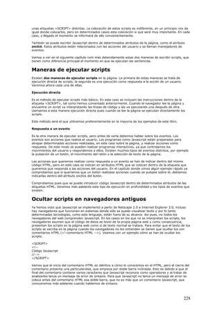 unas etiquetas <SCRIPT> distintas. La colocación de estos scripts es indiferente, en un principio nos da
igual donde colocarlos, pero en determinados casos esta colocación si que será muy importante. En cada
caso, y llegado el momento se informará de ello convenientemente.
También se puede escribir Javascript dentro de determinados atributos de la página, como el atributo
onclick. Estos atributos están relacionados con las acciones del usuario y se llaman manejadores de
eventos.
Vamos a ver en el siguiente capítulo com más detenidamente estas dos maneras de escribir scripts, que
tienen como diferencia principal el momento en que se ejecutan las sentencias.
Maneras de ejecutar scripts
Existen dos maneras de ejecutar scripts en la página. La primera de estas maneras se trata de
ejecución directa de scripts, la segunda es una ejecución como respuesta a la acción de un usuario.
Veremos ahora cada una de ellas.
Ejecución directa
Es el método de ejecutar scripts más básico. En este caso se incluyen las instrucciones dentro de la
etiqueta <SCRIPT>, tal como hemos comentado anteriormente. Cuando el navegador lee la página y
encuentra un script va interpretando las líneas de código y las va ejecutando una después de otra.
Llamamos a esta manera ejecución directa pues cuando se lee la página se ejecutan directamente los
scripts.
Este método será el que utilicemos preferentemente en la mayoría de los ejemplos de este libro.
Respuesta a un evento
Es la otra manera de ejecutar scripts, pero antes de verla debemos hablar sobre los eventos. Los
eventos son acciones que realiza el usuario. Los programas como Javascript están preparados para
atrapar determinadas acciones realizadas, en este caso sobre la página, y realizar acciones como
respuesta. De este modo se pueden realizar programas interactivos, ya que controlamos los
movimientos del usuario y respondemos a ellos. Existen muchos tipos de eventos distintos, por ejemplo
la pulsación de un botón, el movimiento del ratón o la selección de texto de la página.
Las acciones que queremos realizar como respuesta a un evento se han de indicar dentro del mismo
código HTML, pero en este caso se indican en atributos HTML que se colocan dentro de la etiqueta que
queremos que responda a las acciones del usuario. En el capítulo donde vimos algún ejemplo rápido ya
comprobamos que si queríamos que un botón realizase acciones cuando se pulsase sobre el, debíamos
indicarlas dentro del atributo onclick del botón.
Comprobamos pues que se puede introducir código Javascript dentro de determinados atributos de las
etiquetas HTML. Veremos más adelante este tipo de ejecución en profundidad y los tipos de eventos que
existen.
Ocultar scripts en navegadores antiguos
Ya hemos visto que Javascript se implementó a partir de Netscape 2.0 e Internet Explorer 3.0, incluso
hay navegadores que funcionan en sistemas donde sólo se puede visualizar texto y por lo tanto
determinadas tecnologías, como este lenguaje, están fuera de su alcance. Así pues, no todos los
navegadores del web comprenden Javascript. En los casos en los que no se interpretan los scripts, los
navegadores asumen que el código de éstos es texto de la propia página web y como consecuencia,
presentan los scripts en la página web como si de texto normal se tratara. Para evitar que el texto de los
scripts se escriba en la página cuando los navegadores no los entienden se tienen que ocultar los con
comentarios HTML (<!-comentario HTML -->). Veamos con un ejemplo cómo se han de ocultar los
scripts.
<SCRIPT>
<!--
Código Javascript
//-->
</SCRIPT>
Vemos que el inicio del comentario HTML es idéntico a cómo lo conocemos en el HTML, pero el cierre del
comentario presenta una particularidad, que empieza por doble barra inclinada. Esto es debido a que el
final del comentario contiene varios caracteres que Javascript reconoce como operadores y al tratar de
analizarlos lanza un mensaje de error de sintaxis. Para que Javascript no lance un mensaje de error se
coloca antes del comentario HTML esa doble barra, que no es más que un comentario Javascript, que
conoceremos más adelante cuando hablemos de sintaxis.
228
 