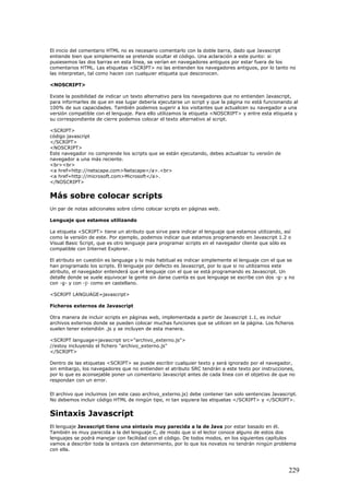 El inicio del comentario HTML no es necesario comentarlo con la doble barra, dado que Javascript
entiende bien que simplemente se pretende ocultar el código. Una aclaración a este punto: si
pusiesemos las dos barras en esta línea, se verían en navegadores antiguos por estar fuera de los
comentarios HTML. Las etiquetas <SCRIPT> no las entienden los navegadores antiguos, por lo tanto no
las interpretan, tal como hacen con cualquier etiqueta que desconocen.
<NOSCRIPT>
Existe la posibilidad de indicar un texto alternativo para los navegadores que no entienden Javascript,
para informarles de que en ese lugar debería ejecutarse un script y que la página no está funcionando al
100% de sus capacidades. También podemos sugerir a los visitantes que actualicen su navegador a una
versión compatible con el lenguaje. Para ello utilizamos la etiqueta <NOSCRIPT> y entre esta etiqueta y
su correspondiente de cierre podemos colocar el texto alternativo al script.
<SCRIPT>
código javascript
</SCRIPT>
<NOSCRIPT>
Este navegador no comprende los scripts que se están ejecutando, debes actualizar tu versión de
navegador a una más reciente.
<br><br>
<a href=http://netscape.com>Netscape</a>.<br>
<a href=http://microsoft.com>Microsoft</a>.
</NOSCRIPT>
Más sobre colocar scripts
Un par de notas adicionales sobre cómo colocar scripts en páginas web.
Lenguaje que estamos utilizando
La etiqueta <SCRIPT> tiene un atributo que sirve para indicar el lenguaje que estamos utilizando, así
como la versión de este. Por ejemplo, podemos indicar que estamos programando en Javascript 1.2 o
Visual Basic Script, que es otro lenguaje para programar scripts en el navegador cliente que sólo es
compatible con Internet Explorer.
El atributo en cuestión es language y lo más habitual es indicar simplemente el lenguaje con el que se
han programado los scripts. El lenguaje por defecto es Javascript, por lo que si no utilizamos este
atributo, el navegador entenderá que el lenguaje con el que se está programando es Javascript. Un
detalle donde se suele equivocar la gente sin darse cuenta es que lenguage se escribe con dos -g- y no
con -g- y con -j- como en castellano.
<SCRIPT LANGUAGE=javascript>
Ficheros externos de Javascript
Otra manera de incluir scripts en páginas web, implementada a partir de Javascript 1.1, es incluir
archivos externos donde se pueden colocar muchas funciones que se utilicen en la página. Los ficheros
suelen tener extendión .js y se incluyen de esta manera.
<SCRIPT language=javascript src="archivo_externo.js">
//estoy incluyendo el fichero "archivo_externo.js"
</SCRIPT>
Dentro de las etiquetas <SCRIPT> se puede escribir cualquier texto y será ignorado por el navegador,
sin embargo, los navegadores que no entienden el atributo SRC tendrán a este texto por instrucciones,
por lo que es aconsejable poner un comentario Javascript antes de cada línea con el objetivo de que no
respondan con un error.
El archivo que incluimos (en este caso archivo_externo.js) debe contener tan solo sentencias Javascript.
No debemos incluir código HTML de ningún tipo, ni tan siquiera las etiquetas </SCRIPT> y </SCRIPT>.
Sintaxis Javascript
El lenguaje Javascript tiene una sintaxis muy parecida a la de Java por estar basado en él.
También es muy parecida a la del lenguaje C, de modo que si el lector conoce alguno de estos dos
lenguajes se podrá manejar con facilidad con el código. De todos modos, en los siguientes capítulos
vamos a describir toda la sintaxis con detenimiento, por lo que los novatos no tendrán ningún problema
con ella.
229
 
