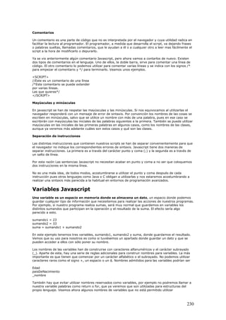 Comentarios
Un comentario es una parte de código que no es interpretada por el navegador y cuya utilidad radica en
facilitar la lectura al programador. El programador, a medida que desarrolla el script, va dejando frases
o palabras sueltas, llamadas comentarios, que le ayudan a él o a cualquier otro a leer mas fácilmente el
script a la hora de modificarlo o depurarlo.
Ya se vio anteriormente algún comentario Javascript, pero ahora vamos a contarlos de nuevo. Existen
dos tipos de comentarios en el lenguaje. Uno de ellos, la doble barra, sirve para comentar una línea de
código. El otro comentario lo podemos utilizar para comentar varias líneas y se indica con los signos /*
para empezar el comentario y */ para terminarlo. Veamos unos ejemplos.
<SCRIPT>
//Este es un comentario de una línea
/*Este comentario se puede extender
por varias líneas.
Las que quieras*/
</SCRIPT>
Mayúsculas y minúsculas
En javascript se han de respetar las mayúsculas y las minúsculas. Si nos equivocamos al utilizarlas el
navegador responderá con un mensaje de error de sintaxis. Por convención los nombres de las cosas se
escriben en minúsculas, salvo que se utilice un nombre con más de una palabra, pues en ese caso se
escribirán con mayúsculas las iniciales de las palabras siguientes a la primera. También se puede utilizar
mayúsculas en las iniciales de las primeras palabras en algunos casos, como los nombres de las clases,
aunque ya veremos más adelante cuáles son estos casos y qué son las clases.
Separación de instrucciones
Las distintas instrucciones que contienen nuestros scripts se han de separar convenientemente para que
el navegador no indique los correspondientes errores de sintaxis. Javascript tiene dos maneras de
separar instrucciones. La primera es a través del carácter punto y coma (;) y la segunda es a través de
un salto de línea.
Por esta razón Las sentencias Javascript no necesitan acabar en punto y coma a no ser que coloquemos
dos instrucciones en la misma línea.
No es una mala idea, de todos modos, acostumbrarse a utilizar el punto y coma después de cada
instrucción pues otros lenguajes como Java o C obligan a utilizarlas y nos estaremos acostumbrando a
realizar una sintaxis más parecida a la habitual en entornos de programación avanzados.
Variables Javascript
Una variable es un espacio en memoria donde se almacena un dato, un espacio donde podemos
guardar cualquier tipo de información que necesitemos para realizar las acciones de nuestros programas.
Por ejemplo, si nuestro programa realiza sumas, será muy normal que guardemos en variables los
distintos sumandos que participan en la operación y el resultado de la suma. El efecto sería algo
parecido a esto.
sumando1 = 23
sumando2 = 33
suma = sumando1 + sumando2
En este ejemplo tenemos tres variables, sumando1, sumando2 y suma, donde guardamos el resultado.
Vemos que su uso para nosotros es como si tuviésemos un apartado donde guardar un dato y que se
pueden acceder a ellos con sólo poner su nombre.
Los nombres de las variables han de construirse con caracteres alfanuméricos y el carácter subrayado
(_). Aparte de esta, hay una serie de reglas adicionales para construir nombres para variables. La más
importante es que tienen que comenzar por un carácter alfabético o el subrayado. No podemos utilizar
caracteres raros como el signo +, un espacio o un $. Nombres admitidos para las variables podrían ser
Edad
paisDeNacimiento
_nombre
También hay que evitar utilizar nombres reservados como variables, por ejemplo no podremos llamar a
nuestra variable palabras como return o for, que ya veremos que son utilizadas para estructuras del
propio lenguaje. Veamos ahora algunos nombres de variables que no está permitido utilizar
230
 