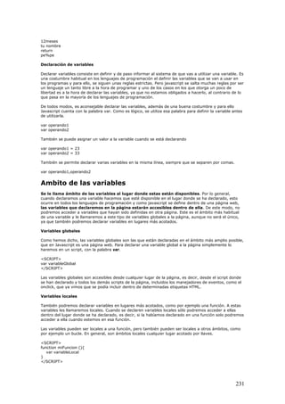 12meses
tu nombre
return
pe%pe
Declaración de variables
Declarar variables consiste en definir y de paso informar al sistema de que vas a utilizar una variable. Es
una costumbre habitual en los lenguajes de programación el definir las variables que se van a usar en
los programas y para ello, se siguen unas reglas estrictas. Pero javascript se salta muchas reglas por ser
un lenguaje un tanto libre a la hora de programar y uno de los casos en los que otorga un poco de
libertad es a la hora de declarar las variables, ya que no estamos obligados a hacerlo, al contrario de lo
que pasa en la mayoría de los lenguajes de programación.
De todos modos, es aconsejable declarar las variables, además de una buena costumbre y para ello
Javascript cuenta con la palabra var. Como es lógico, se utiliza esa palabra para definir la variable antes
de utilizarla.
var operando1
var operando2
También se puede asignar un valor a la variable cuando se está declarando
var operando1 = 23
var operando2 = 33
También se permite declarar varias variables en la misma línea, siempre que se separen por comas.
var operando1,operando2
Ambito de las variables
Se le llama ámbito de las variables al lugar donde estas están disponibles. Por lo general,
cuando declaramos una variable hacemos que esté disponible en el lugar donde se ha declarado, esto
ocurre en todos los lenguajes de programación y como javascript se define dentro de una página web,
las variables que declaremos en la página estarán accesibles dentro de ella. De este modo, no
podremos acceder a variables que hayan sido definidas en otra página. Este es el ámbito más habitual
de una variable y le llamaremos a este tipo de variables globales a la página, aunque no será el único,
ya que también podremos declarar variables en lugares más acotados.
Variables globales
Como hemos dicho, las variables globales son las que están declaradas en el ámbito más amplio posible,
que en Javascript es una página web. Para declarar una variable global a la página simplemente lo
haremos en un script, con la palabra var.
<SCRIPT>
var variableGlobal
</SCRIPT>
Las variables globales son accesibles desde cualquier lugar de la página, es decir, desde el script donde
se han declarado y todos los demás scripts de la página, incluidos los manejadores de eventos, como el
onclick, que ya vimos que se podía incluir dentro de determinadas etiquetas HTML.
Variables locales
También podremos declarar variables en lugares más acotados, como por ejemplo una función. A estas
variables les llamaremos locales. Cuando se declaren variables locales sólo podremos acceder a ellas
dentro del lugar donde se ha declarado, es decir, si la habíamos declarado en una función solo podremos
acceder a ella cuando estemos en esa función.
Las variables pueden ser locales a una función, pero también pueden ser locales a otros ámbitos, como
por ejemplo un bucle. En general, son ámbitos locales cualquier lugar acotado por llaves.
<SCRIPT>
function miFuncion (){
var variableLocal
}
</SCRIPT>
231
 