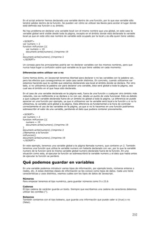 En el script anterior hemos declarado una variable dentro de una función, por lo que esa variable sólo
tendrá validez dentro de la función. Se pueden ver cómo se utilizan las llaves para acotar el lugar donde
está definida esa función o su ámbito.
No hay problema en declarar una variable local con el mismo nombre que una global, en este caso la
variable global será visible desde toda la página, excepto en el ámbito donde está declarada la variable
local ya que en este sitio ese nombre de variable está ocupado por la local y es ella quien tiene validez.
<SCRIPT>
var numero = 2
function miFuncion (){
var numero = 19
document.write(numero) //imprime 19
}
document.write(numero) //imprime 2
</SCRIPT>
Un consejo para los principiantes podría ser no declarar variables con los mismos nombres, para que
nunca haya lugar a confusión sobre qué variable es la que tiene validez en cada momento.
Diferencias entre utilizar var o no
Como hemos dicho, en Javascript tenemos libertad para declarar o no las variables con la palabra var,
pero los efectos que conseguiremos en cada caso serán distintos. En concreto, cuando utilizamos var
estamos haciendo que la varible que estamos declarando sea local al ámbito donde se declara. Por otro
lado, si no utilizamos la palabra var para declarar una variable, ésta será global a toda la página, sea
cual sea el ámbito en el que haya sido declarada.
En el caso de una variable declarada en la página web, fuera de una función o cualquier otro ámbito más
reducido, nos es indiferente si se declara o no con var, desde un punto de vista funcional. Esto es debido
a que cualquier variable declarada fuera de un ámbito es global a toda la página. La diferencia se puede
apreciar en una función por ejemplo, ya que si utilizamos var la variable será local a la función y si no lo
utilizamos, la variable será global a la página. Esta diferencia es fundamental a la hora de controlar
correctamente el uso de las variables en la página, ya que si no lo hacemos en una función podríamos
sobreescribir el valor de una variable, perdiendo el dato que pudiera contener previamente.
<SCRIPT>
var numero = 2
function miFuncion (){
numero = 19
document.write(numero) //imprime 19
}
document.write(numero) //imprime 2
//llamamos a la función
miFuncion()
document.write(numero) //imprime 19
</SCRIPT>
En este ejemplo, tenemos una variable global a la página llamada numero, que contiene un 2. También
tenemos una función que utiliza la variable numero sin haberla declarado con var, por lo que la variable
numero de la funcion será la misma variable global numero declarada fuera de la función. En una
situación como esta, al ejecutar la función se sobreescribirá la variable numero y el dato que había antes
de ejecutar la función se perderá.
Qué podemos guardar en variables
En una variable podemos introducir varios tipos de información, por ejemplo texto, números enteros o
reales, etc. A estas distintas clases de información se les conoce como tipos de datos. Cada uno tiene
características y usos distintos, veamos cuáles son los tipos de datos de Javascript.
Números
Para empezar tenemos el tipo numérico, para guardar números como 9 o 23.6
Cadenas
El tipo cadena de carácter guarda un texto. Siempre que escribamos una cadena de caracteres debemos
utilizar las comillas (").
Boleanos
También contamos con el tipo boleano, que guarda una información que puede valer si (true) o no
(false).
232
 