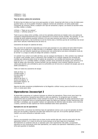 miBoleana = true
miBoleana = false
Tipo de datos cadena de caracteres
El último tipo de datos es el que sirve para guardar un texto. Javascript sólo tiene un tipo de datos para
guardar texto y en el se pueden introducir cualquier número de caracteres. Un texto puede estar
compuesto de números, letras y cualquier otro tipo de caracteres y signos. Los textos se escriben entre
comillas, dobles o simples.
miTexto = "Pepe se va a pescar"
miTexto = '23%%$ Letras & *--*'
Todo lo que se coloca entre comillas, como en los ejemplos anteriores es tratado como una cadena de
caracteres independientemente de lo que coloquemos en el interior de las comillas. Por ejemplo, en una
variable de texto podemos guardar números y en ese caso tenemos que tener en cuenta que las
variables de tipo texto y las numéricas no son la misma cosa y mientras que las de numéricas nos sirven
para hacer cálculos matemáticos las de texto no.
Caracteres de escape en cadenas de texto.
Hay una serie de caracteres especiales que sirven para expresar en una cadena de texto determinados
controles como puede ser un salto de línea o un tabulador. Estos son los caracteres de escape y se
escriben con una notación especial que comienza por una contra barra (una barra inclinada al revés de
la normal '') y luego se coloca el código del carácter a mostrar.
Un carácter muy común es el salto de línea, que se consigue escribiendo n. Otro carácter muy habitual
es colocar unas comillas, pues si colocamos unas comillas sin su carácter especial nos cerrarían las
comillas que colocamos para iniciar la cadena de caracteres. Las comillas las tenemos que introducir
entonces con " o ' (comillas dobles o simples). Existen otros caracteres de escape, que veremos en la
tabla de abajo más resumidos, aunque también hay que destacar como carácter habitual el que se
utiliza para escribir una contrabarra, para no confundirla con el inicio de un carácter de escape, que es la
doble contrabarra .
Tabla con todos los caracteres de escape
Salto de línea: n
Comilla simple: '
Comilla doble: "
Tabulador: t
Retorno de carro: r
Avance de página: f
Retroceder espacio: b
Contrabarra: 
Algunos de estos caracteres probablemente no los llegarás a utilizar nunca, pues su función es un poco
rara y a veces poco clara.
Operadores Javascript I
Al desarrollar programas en cualquier lenguaje se utilizan los operadores. Éstos sirven para hacer los
cálculos y operaciones necesarios para llevar a cabo sus objetivos. Un programa que no realiza
operaciones solo se puede limitar a hacer siempre lo mismo, es el resultado de estas operaciones lo que
hace que un programa varíe su comportamiento según los datos que obtenga. Existen operaciones más
sencillas o complejas, que se pueden realizar con operandos de distintos tipos de datos, como números
o textos, veremos en este capítulo de manera detallada todos estos operadores.
Ejemplos de uso de operadores
Antes de entrar a enumerar los distintos tipos de operadores vamos a ver un par de ejemplos de éstos
para que nos ayuden a hacernos una idea más exacta de lo que son. En el primer ejemplo vamos a
realizar una suma utilizando el operador suma.
3 + 5
Esta es una expresión muy básica que no tiene mucho sentido ella sola. Hace la suma entre los dos
operandos número 3 y 5, pero no sirve de mucho porque no se hace nada con el resultado.
Normalmente se combinan más de un operador para crear expresiones más útiles. La expresión
siguiente es una combinación entre dos operadores, uno realiza una operación matemática y el otro
sirve para guardar el resultado.
234
 