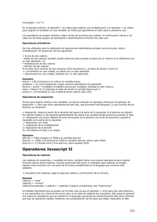 miVariable = 23 * 5
En el ejemplo anterior, el operador * se utiliza para realizar una multiplicación y el operador = se utiliza
para asignar el resultado en una variable, de modo que guardemos el valor para su posterior uso.
Los operadores se pueden clasificar según el tipo de acciones que realizan. A continuación vamos a ver
cada uno de estos grupos de operadores y describiremos la función de cada uno.
Operadores aritméticos
Son los utilizados para la realización de operaciones matemáticas simples como la suma, resta o
multiplicación. En javascript son los siguientes:
+ Suma de dos valores
- Resta de dos valores, también puede utilizarse para cambiar el signo de un número si lo utilizamos con
un solo operando -23
* Multiplicación de dos valores
/ División de dos valores
% El resto de la división de dos números (3%2 devolvería 1, el resto de dividir 3 entre 2)
++ Incremento en una unidad, se utiliza con un solo operando
-- Decremento en una unidad, utilizado con un solo operando
Ejemplos
precio = 128 //introduzco un 128 en la variable precio
unidades = 10 //otra asignación, luego veremos operadores de asignación
factura = precio * unidades //multiplico precio por unidades, obtengo el valor factura
resto = factura % 3 //obtengo el resto de dividir la variable factura por 3
precio++ //incrementa en una unidad el precio (ahora vale 129)
Operadores de asignación
Sirven para asignar valores a las variables, ya hemos utilizado en ejemplos anteriores el operador de
asignación =, pero hay otros operadores de este tipo, que provienen del lenguaje C y que muchos de los
lectores ya conocerán.
= Asignación. Asigna la parte de la derecha del igual a la parte de la izquierda. A al derecha se colocan
los valores finales y a la izquierda generalmente se coloca una variable donde queremos guardar el dato.
+= Asignación con suma. Realiza la suma de la parte de la derecha con la de la izquierda y guarda el
resultado en la parte de la izquierda.
-= Asignación con resta
*= Asignación de la multiplicación
/= Asignación de la división
%= Se obtiene el resto y se asigna
Ejemplos
ahorros = 7000 //asigna un 7000 a la variable ahorros
ahorros += 3500 //incrementa en 3500 la variable ahorros, ahora vale 10500
ahorros /= 2 //divide entre 2 mis ahorros, ahora quedan 5250
Operadores Javascript II
Operadores de cadenas
Las cadenas de caracteres, o variables de texto, también tienen sus propios operadores para realizar
acciones típicas sobre cadenas. Aunque javascript sólo tiene un operador para cadenas se pueden
realizar otras acciones con una serie de funciones predefinidas en el lenguaje que veremos más
adelante.
+ Concatena dos cadenas, pega la segunda cadena a continuación de la primera.
Ejemplo
cadena1 = "hola"
cadena2 = "mundo"
cadenaConcatenada = cadena1 + cadena2 //cadena concatenada vale "holamundo"
Un detalle importante que se puede ver en este caso es que el operador + sirve para dos usos distintos,
si sus operandos son números los suma, pero si se trata de cadenas las concatena. Esto pasa en general
con todos los operadores que se repiten en el lenguaje, javascript es suficientemente listo para entender
que tipo de operación realizar mediante una comprobación de los tipos que están implicados en élla.
235
 
