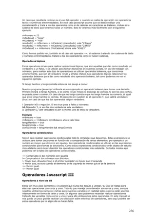 Un caso que resultaría confuso es el uso del operador + cuando se realiza la operación con operadores
texto y numéricos entremezclados. En este caso javascript asume que se desea realizar una
concatenación y trata a los dos operandos como si de cadenas de caracteres se trataran, incluso si la
cadena de texto que tenemos fuese un número. Esto lo veremos más fácilmente con el siguiente
ejemplo.
miNumero = 23
miCadena1 = "pepe"
miCadena2 = "456"
resultado1 = miNumero + miCadena1 //resultado1 vale "23pepe"
resultado2 = miNumero + miCadena2 //resultado2 vale "23456"
miCadena2 += miNumero //miCadena2 ahora vale "45623"
Como hemos podido ver, también en el caso del operador +=, si estamos tratando con cadenas de texto
y números entremezclados, tratará a los dos operadores como si fuesen cadenas.
Operadores lógicos
Estos operadores sirven para realizar operaciones lógicas, que son aquellas que dan como resultado un
verdadero o un falso, y se utilizan para tomar decisiones en nuestros scripts. En vez de trabajar con
números, para realizar este tipo de operaciones se utilizan operandos boleanos, que conocimos
anteriormente, que son el verdadero (true) y el falso (false). Los operadores lógicos relacionan los
operandos boleanos para dar como resultado otro operando boleano, tal como podemos ver en el
siguiente ejemplo.
Si tengo hambre y tengo comida entonces me pongo a comer
Nuestro programa javascript utilizaría en este ejemplo un operando boleano para tomar una decisión.
Primero mirará si tengo hambre, si es cierto (true) mirará si dispongo de comida. Si son los dos ciertos,
se puede poner a comer. En caso de que no tenga comida o que no tenga hambre no comería, al igual
que si no tengo hambre ni comida. El operando en cuestión es el operando Y, que valdrá verdadero
(true) en caso de que los dos operandos valgan verdadero.
! Operador NO o negación. Si era true pasa a false y viceversa.
&& Operador Y, si son los dos verdaderos vale verdadero.
|| Operador O, vale verdadero si por lo menos uno de ellos es verdadero.
Ejemplo
miBoleano = true
miBoleano = !miBoleano //miBoleano ahora vale false
tengoHambre = true
tengoComida = true
comoComida = tengoHambre && tengoComida
Operadores condicionales
Sirven para realizar expresiones condicionales todo lo complejas que deseemos. Estas expresiones se
utilizan para tomar decisiones en función de la comparación de varios elementos, por ejemplo si un
numero es mayor que otro o si son iguales. Los operadores condicionales se utilizan en las expresiones
condicionales para tomas de decisiones. Como estas expresiones condicionales serán objeto de estudio
más adelante será mejor describir los operadores condicionales más adelante. De todos modos aquí
podemos ver la tabla de operadores condicionales.
== Comprueba si dos números son iguales
!= Comprueba si dos números son distintos
> Mayor que, devuelve true si el primer operador es mayor que el segundo
< Menor que, es true cuando el elemento de la izquierda es menor que el de la derecha
>= Mayor igual.
<= Menor igual
Operadores Javascript III
Operadores a nivel de bit
Estos son muy poco corrientes y es posible que nunca los llegues a utilizar. Su uso se realiza para
efectuar operaciones con ceros y unos. Todo lo que maneja un ordenador son ceros y unos, aunque
nosotros utilicemos números y letras para nuestras variables en realidad estos valores están escritos
internamente en forma de ceros y unos. En algunos caso podremos necesitar realizar operaciones
tratando las variables como ceros y unos y para ello utilizaremos estos operandos. En este manual se
nos queda un poco grande realizar una discusión sobre este tipo de operadores, pero aquí podréis ver
estos operadores por si algún día os hacen falta.
236
 