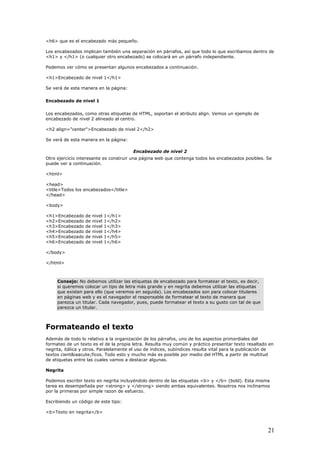 <h6> que es el encabezado más pequeño.
Los encabezados implican también una separación en párrafos, así que todo lo que escribamos dentro de
<h1> y </h1> (o cualquier otro encabezado) se colocará en un párrafo independiente.
Podemos ver cómo se presentan algunos encabezados a continuación.
<h1>Encabezado de nivel 1</h1>
Se verá de esta manera en la página:
Encabezado de nivel 1
Los encabezados, como otras etiquetas de HTML, soportan el atributo align. Vemos un ejemplo de
encabezado de nivel 2 alineado al centro.
<h2 align="center">Encabezado de nivel 2</h2>
Se verá de esta manera en la página:
Encabezado de nivel 2
Otro ejercicio interesante es construir una página web que contenga todos los encabezados posibles. Se
puede ver a continuación.
<html>
<head>
<title>Todos los encabezados</title>
</head>
<body>
<h1>Encabezado de nivel 1</h1>
<h2>Encabezado de nivel 1</h2>
<h3>Encabezado de nivel 1</h3>
<h4>Encabezado de nivel 1</h4>
<h5>Encabezado de nivel 1</h5>
<h6>Encabezado de nivel 1</h6>
</body>
</html>
Consejo: No debemos utilizar las etiquetas de encabezado para formatear el texto, es decir,
si queremos colocar un tipo de letra más grande y en negrita debemos utilizar las etiquetas
que existen para ello (que veremos en seguida). Los encabezados son para colocar titulares
en páginas web y es el navegador el responsable de formatear el texto de manera que
parezca un titular. Cada navegador, pues, puede formatear el texto a su gusto con tal de que
parezca un titular.
Formateando el texto
Además de todo lo relativo a la organización de los párrafos, uno de los aspectos primordiales del
formateo de un texto es el de la propia letra. Resulta muy común y práctico presentar texto resaltado en
negrita, itálica y otros. Paralelamente el uso de índices, subíndices resulta vital para la publicación de
textos cient&iaacute;ficos. Todo esto y mucho más es posible por medio del HTML a partir de multitud
de etiquetas entre las cuales vamos a destacar algunas.
Negrita
Podemos escribir texto en negrita incluyéndolo dentro de las etiquetas <b> y </b> (bold). Esta misma
tarea es desempeñada por <strong> y </strong> siendo ambas equivalentes. Nosotros nos inclinamos
por la primeras por simple razon de esfuerzo.
Escribiendo un código de este tipo:
<b>Texto en negrita</b>
21
 