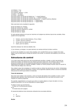 var boleano = true
var numerico = 22
var numerico_flotante = 13.56
var texto = "mi texto"
var fecha = new Date()
document.write("<br>El tipo de boleano es: " + typeof boleano)
document.write("<br>El tipo de numerico es: " + typeof numerico)
document.write("<br>El tipo de numerico_flotante es: " + typeof numerico_flotante)
document.write("<br>El tipo de texto es: " + typeof texto)
document.write("<br>El tipo de fecha es: " + typeof fecha)
Este script dará como resultado lo siguiente:
El tipo de boleano es: boolean
El tipo de numerico es: number
El tipo de numerico_flotante es: number
El tipo de texto es: string
El tipo de fecha es: object
En este ejemplo podemos ver que ser imprimen en la página los distintos tipos de las variables. Estos
pueden ser los siguientes:
• boolean, para los datos boleanos. (True o false)
• number, para los numéricos.
• string, para las cadenas de caracteres.
• object, para los objetos.
Queremos destacar tan sólo dos detalles más:
1) Los números, ya tengan o no parte decimal, son siempre del tipo de datos numérico.
2) Una de las variables es un poco más compleja, es la variable fecha que es un objeto de la clase
Date(), que se utiliza para el manejo de fechas en los scripts. La veremos más adelante, así como los
objetos.
Estructuras de control
Los scripts vistos hasta ahora han sido tremendamente sencillos y lineales: se iban ejecutando las
sentencias simples una detrás de la otra desde el principio hasta el fin. Sin embargo, esto no tiene
porque ser siempre así, en los programas generalmente necesitaremos hacer cosas distintas
dependiendo del estado de nuestras variables o realizar un mismo proceso muchas veces sin escribir la
misma línea de código una y otra vez.
Para realizar cosas más complejas en nuestros scripts se utilizan las estructuras de control. Utilizándolas
podemos realizar tomas de decisiones y bucles. En los siguientes capítulos vamos a conocer las distintas
estructuras de control que existen en Javascript.
Toma de decisiones
Nos sirven para realizar unas acciones u otras en función del estado de las variables. Es decir, tomar
decisiones para ejecutar unas instrucciones u otras dependiendo de lo que esté ocurriendo en ese
instante en nuestros programas.
Por ejemplo, dependiendo si el usuario que entra en nuestra página es mayor de edad o no lo es,
podemos permitirle o no ver los contenidos de nuestra página.
Si edad es mayor que 18 entonces
Te dejo ver el contenido para adultos
Si no
Te mando fuera de la página
En javascript podemos tomar decisiones utilizando dos enunciados distintos.
• IF
• SWITCH
Bucles
238
 