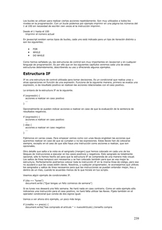 Los bucles se utilizan para realizar ciertas acciones repetidamente. Son muy utilizados a todos los
niveles en la programación. Con un bucle podemos por ejemplo imprimir en una página los números del
1 al 100 sin necesidad de escribir cien veces el la instrucción imprimir.
Desde el 1 hasta el 100
Imprimir el número actual
En javascript existen varios tipos de bucles, cada uno está indicado para un tipo de iteración distinto y
son los siguientes:
• FOR
• WHILE
• DO WHILE
Como hemos señalado ya, las estructuras de control son muy importantes en Javascript y en cualquier
lenguaje de programación. Es por ello que en los siguientes capítulos veremos cada una de estas
estructuras detenidamente, describiendo su uso y ofreciendo algunos ejemplos.
Estructura IF
IF es una estructura de control utilizada para tomar decisiones. Es un condicional que realiza unas u
otras operaciones en función de una expresión. Funciona de la siguiente manera, primero se evalúa una
expresión, si da resultado positivo se realizan las acciones relacionadas con el caso positivo.
La sintaxis de la estructura IF es la siguiente.
if (expresión) {
acciones a realizar en caso positivo
...
}
Opcionalmente se pueden indicar acciones a realizar en caso de que la evaluación de la sentencia de
resultados negativos.
if (expresión) {
acciones a realizar en caso positivo
...
} else {
acciones a realizar en caso negativo
...
}
Fijémonos en varias cosas. Para empezar vemos como con unas llaves engloban las acciones que
queremos realizar en caso de que se cumplan o no las expresiones. Estas llaves han de colocarse
siempre, excepto en el caso de que sólo haya una instrucción como acciones a realizar, que son
opcionales.
Otro detalle que salta a la vista es el sangrado (margen) que hemos colocado en cada uno de los
bloques de instrucciones a ejecutar en los casos positivos y negativos. Este sangrado es totalmente
opcional, sólo lo hemos hecho así para que la estructura IF se comprenda de una manera más visual.
Los saltos de línea tampoco son necesarios y se han colocado también para que se vea mejor la
estructura. Perfectamente podríamos colocar toda la instrucción IF en la misma línea de código, pero eso
no ayudará a que las cosas estén claras. Nosotros, y cualquier programador, te aconsejamos que utilices
los sangrados y saltos de línea necesarios para que las instrucciones se puedan entender mejor, hoy y
dentro de un mes, cuando te acuerdes menos de lo que hiciste en tus scripts.
Veamos algún ejemplo de condicionales IF.
if (dia == "lunes")
document.write ("Que tengas un feliz comienzo de semana")
Si es lunes nos deseará una feliz semana. No hará nada en caso contrario. Como en este ejemplo sólo
indicamos una instrucción para el caso positivo, no hará falta utilizar las llaves. Fíjate también en el
operador condicional que consta de dos signos igual.
Vamos a ver ahora otro ejemplo, un poco más largo.
if (credito >= precio) {
document.write("has comprado el artículo " + nuevoArtículo) //enseño compra
239
 