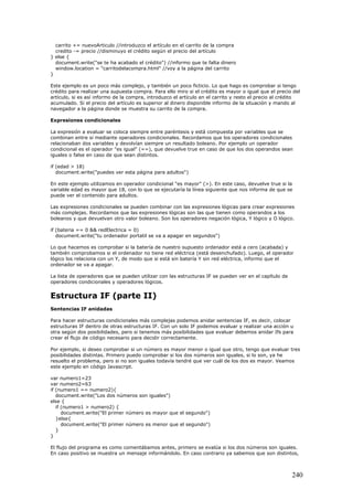 carrito += nuevoArticulo //introduzco el artículo en el carrito de la compra
credito -= precio //disminuyo el crédito según el precio del artículo
} else {
document.write("se te ha acabado el crédito") //informo que te falta dinero
window.location = "carritodelacompra.html" //voy a la página del carrito
}
Este ejemplo es un poco más complejo, y también un poco ficticio. Lo que hago es comprobar si tengo
crédito para realizar una supuesta compra. Para ello miro si el crédito es mayor o igual que el precio del
artículo, si es así informo de la compra, introduzco el artículo en el carrito y resto el precio al crédito
acumulado. Si el precio del artículo es superior al dinero disponible informo de la situación y mando al
navegador a la página donde se muestra su carrito de la compra.
Expresiones condicionales
La expresión a evaluar se coloca siempre entre paréntesis y está compuesta por variables que se
combinan entre si mediante operadores condicionales. Recordamos que los operadores condicionales
relacionaban dos variables y devolvían siempre un resultado boleano. Por ejemplo un operador
condicional es el operador "es igual" (==), que devuelve true en caso de que los dos operandos sean
iguales o false en caso de que sean distintos.
if (edad > 18)
document.write("puedes ver esta página para adultos")
En este ejemplo utilizamos en operador condicional "es mayor" (>). En este caso, devuelve true si la
variable edad es mayor que 18, con lo que se ejecutaría la línea siguiente que nos informa de que se
puede ver el contenido para adultos.
Las expresiones condicionales se pueden combinar con las expresiones lógicas para crear expresiones
más complejas. Recordamos que las expresiones lógicas son las que tienen como operandos a los
boleanos y que devuelvan otro valor boleano. Son los operadores negación lógica, Y lógico y O lógico.
if (bateria == 0 && redElectrica = 0)
document.write("tu ordenador portatil se va a apagar en segundos")
Lo que hacemos es comprobar si la batería de nuestro supuesto ordenador está a cero (acabada) y
también comprobamos si el ordenador no tiene red eléctrica (está desenchufado). Luego, el operador
lógico los relaciona con un Y, de modo que si está sin batería Y sin red eléctrica, informo que el
ordenador se va a apagar.
La lista de operadores que se pueden utilizar con las estructuras IF se pueden ver en el capítulo de
operadores condicionales y operadores lógicos.
Estructura IF (parte II)
Sentencias IF anidadas
Para hacer estructuras condicionales más complejas podemos anidar sentencias IF, es decir, colocar
estructuras IF dentro de otras estructuras IF. Con un solo IF podemos evaluar y realizar una acción u
otra según dos posibilidades, pero si tenemos más posibilidades que evaluar debemos anidar Ifs para
crear el flujo de código necesario para decidir correctamente.
Por ejemplo, si deseo comprobar si un número es mayor menor o igual que otro, tengo que evaluar tres
posibilidades distintas. Primero puedo comprobar si los dos números son iguales, si lo son, ya he
resuelto el problema, pero si no son iguales todavía tendré que ver cuál de los dos es mayor. Veamos
este ejemplo en código Javascript.
var numero1=23
var numero2=63
if (numero1 == numero2){
document.write("Los dos números son iguales")
else {
if (numero1 > numero2) {
document.write("El primer número es mayor que el segundo")
}else{
document.write("El primer número es menor que el segundo")
}
}
El flujo del programa es como comentábamos antes, primero se evalúa si los dos números son iguales.
En caso positivo se muestra un mensaje informándolo. En caso contrario ya sabemos que son distintos,
240
 