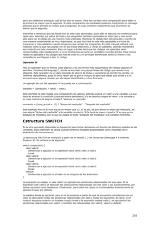 pero aun debemos averiguar cuál de los dos en mayor. Para eso se hace otra comparación para saber si
el primero es mayor que el segundo. Si esta comparación da resultados positivos mostramos un mensaje
diciendo que el primero es mayor que el segundo, en caso contrario indicaremos que el primero es
menor que el segundo.
Volvemos a remarcar que las llaves son en este caso opcionales, pues sólo se ejecuta una sentencia para
cada caso. Además, los saltos de línea y los sangrados también opcionales en todo caso y nos sirven
sólo para ver el código de una manera más ordenada. Mantener el código bien estructurado y escrito de
una manera comprensible es muy importante, ya que nos hará la vida más agradable a la hora de
programar y más adelante cuando tengamos que revisar los programas. En este manual utilizaré una
notación como la que has podido ver en las líneas anteriores, y verás en adelante, además mantendré
esa notación en todo momento. Esto sin lugar a dudas hará que los códigos con ejemplos sean
comprensibles más rápidamente, si no lo hiciéramos así sería un verdadero incordio leerlos. Esta misma
receta es aplicable a los códigos que has de crear tú y el principal beneficiado serás tú mismo y los
compañeros que lleguen a leer tu código.
Operador IF
Hay un operador que no hemos visto todavía y es una forma más esquemática de realizar algunos IF
sencillos. Proviene del lenguaje C, donde se escriben muy pocas líneas de código que resulta muy
elegante. Este operador es un claro ejemplo de ahorro de líneas y caracteres al escribir los scripts. Lo
veremos rápidamente, pues la única razón por la que lo incluyo es para que sepas que existe y si lo
encuentras en alguna ocasión por ahí sepas identificarlo y cómo funciona.
Un ejemplo de uso del operador IF se puede ver a continuación.
Variable = (condición) ? valor1 : valor2
Este ejemplo no sólo realiza una comparación de valores, además asigna un valor a una variable. Lo que
hace es evaluar la condición (colocada entre paréntesis) y si es positiva asigna el valor1 a la variable y
en caso contrario le asigna el valor2. Veamos un ejemplo:
momento = (hora_actual < 12) ? "Antes del mediodía" : "Después del mediodía"
Este ejemplo mira si la hora actual es mayor que 12. Si es así, es que ahora es antes del mediodía, así
que asigna "Antes del mediodía" a la variable momento. Si la hora es mayo o igual a 12 es que ya es
después de mediodía, con lo que se asigna el texto "Después del mediodía" a la variable momento.
Estructura SWITCH
Es la otra expresión disponible en Javascript para tomar decisiones en función de distintos estados de las
variables. Esta expresión se utiliza cuando tenemos múltiples posibilidades como resultado de la
evaluación de una sentencia.
La estructura SWITCH se incorporó a partir de la versión 1.2 de Javascript (Netscape 4 e Internet
Explorer 4). Su sintaxis es la siguiente.
switch (expersión) {
case valor1:
Sentencias a ejecutar si la expresión tiene como valor a valor1
break
case valor2:
Sentencias a ejecutar si la expresión tiene como valor a valor2
break
case valor3:
Sentencias a ejecutar si la expresión tiene como valor a valor3
break
default:
Sentencias a ejecutar si el valor no es ninguno de los anteriores
}
La expresión se evalúa, si vale valor1 se ejecutan las sentencias relacionadas con ese caso. Si la
expresión vale valor2 se ejecutan las instrucciones relacionadas con ese valor y así sucesivamente, por
tantas opciones como deseemos. Finalmente, para todos los casos no contemplados anteriormente se
ejecuta el caso por defecto.
La palabra break es opcional, pero si no la ponemos a partir de que se encuentre coincidencia con un
valor se ejecutarán todas las sentencias relacionadas con este y todas las siguientes. Es decir, si en
nuestro esquema anterior no hubiese ningún break y la expresión valiese valor1, se ejecutarían las
sentencias relacionadas con valor1 y también las relacionadas con valor2, valor3 y default.
241
 