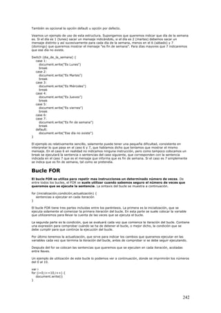 También es opcional la opción default u opción por defecto.
Veamos un ejemplo de uso de esta estructura. Supongamos que queremos indicar que día de la semana
es. Si el día es 1 (lunes) sacar un mensaje indicándolo, si el día es 2 (martes) debemos sacar un
mensaje distinto y así sucesivamente para cada día de la semana, menos en el 6 (sábado) y 7
(domingo) que queremos mostrar el mensaje "es fin de semana". Para días mayores que 7 indicaremos
que ese día no existe.
Switch (dia_de_la_semana) {
case 1:
document.write("Es Lunes")
break
case 2:
document.write("Es Martes")
break
case 3:
document.write("Es Miércoles")
break
case 4:
document.write("Es Jueves")
break
case 5:
document.write("Es viernes")
break
case 6:
case 7:
document.write("Es fin de semana")
break
default:
document.write("Ese día no existe")
}
El ejemplo es relativamente sencillo, solamente puede tener una pequeña dificultad, consistente en
interpretar lo que pasa en el caso 6 y 7, que habíamos dicho que teníamos que mostrar el mismo
mensaje. En el caso 6 en realidad no indicamos ninguna instrucción, pero como tampoco colocamos un
break se ejecutará la sentencia o sentencias del caso siguiente, que corresponden con la sentencia
indicada en el caso 7 que es el mensaje que informa que es fin de semana. Si el caso es 7 simplemente
se indica que es fin de semana, tal como se pretendía.
Bucle FOR
El bucle FOR se utiliza para repetir mas instrucciones un determinado número de veces. De
entre todos los bucles, el FOR se suele utilizar cuando sabemos seguro el número de veces que
queremos que se ejecute la sentencia. La sintaxis del bucle se muestra a continuación.
for (inicialización;condición;actualización) {
sentencias a ejecutar en cada iteración
}
El bucle FOR tiene tres partes incluidas entre los paréntesis. La primera es la inicialización, que se
ejecuta solamente al comenzar la primera iteración del bucle. En esta parte se suele colocar la variable
que utilizaremos para llevar la cuenta de las veces que se ejecuta el bucle.
La segunda parte es la condición, que se evaluará cada vez que comience la iteración del bucle. Contiene
una expresión para comprobar cuándo se ha de detener el bucle, o mejor dicho, la condición que se
debe cumplir para que continúe la ejecución del bucle.
Por último tenemos la actualización, que sirve para indicar los cambios que queramos ejecutar en las
variables cada vez que termina la iteración del bucle, antes de comprobar si se debe seguir ejecutando.
Después del for se colocan las sentencias que queremos que se ejecuten en cada iteración, acotadas
entre llaves.
Un ejemplo de utilización de este bucle lo podemos ver a continuación, donde se imprimirán los números
del 0 al 10.
var i
for (i=0;i<=10;i++) {
document.write(i)
}
242
 