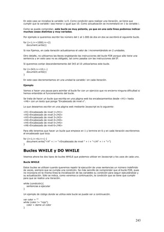 En este caso se inicializa la variable i a 0. Como condición para realizar una iteración, se tiene que
cumplir que la variable i sea menor o igual que 10. Como actualización se incremetará en 1 la variable i.
Como se puede comprobar, este bucle es muy potente, ya que en una sola línea podemos indicar
muchas cosas distintas y muy variadas.
Por ejemplo si queremos escribir los número del 1 al 1.000 de dos en dos se escribirá el siguiente bucle.
for (i=1;i<=1000;i+=2)
document.write(i)
Si nos fijamos, en cada iteración actualizamos el valor de i incrementándolo en 2 unidades.
Otro detalle, no utilizamos las llaves englobando las instrucciones del bucle FOR porque sólo tiene una
sentencia y en este caso no es obligado, tal como pasaba con las instrucciones del IF.
Si queremos contar descendentemente del 343 al 10 utilizaríamos este bucle.
for (i=343;i>=10;i--)
document.write(i)
}
En este caso decrementamos en una unidad la variable i en cada iteración.
Ejemplo
Vamos a hacer una pausa para asimilar el bucle for con un ejercicio que no encierra ninguna dificultad si
hemos entendido el funcionamiento del bucle.
Se trata de hacer un bucle que escriba en una página web los encabezamientos desde <H1> hasta
<H6> con un texto que ponga "Encabezado de nivel x".
Lo que deseamos escribir en una página web mediante Javascript es lo siguiente:
<H1>Encabezado de nivel 1</H1>
<H2>Encabezado de nivel 2</H2>
<H3>Encabezado de nivel 3</H3>
<H4>Encabezado de nivel 4</H4>
<H5>Encabezado de nivel 5</H5>
<H6>Encabezado de nivel 6</H6>
Para ello tenemos que hacer un bucle que empiece en 1 y termine en 6 y en cada iteración escribiremos
el encabezado que toca.
for (i=1;i<=6;i++) {
document.write("<H" + i + ">Encabezado de nivel " + i + "</H" + i + ">")
}
Bucles WHILE y DO WHILE
Veamos ahora los dos tipos de bucles WHILE que podemos utilizar en Javascript y los usos de cada uno.
Bucle WHILE
Estos bucles se utilizan cuando queremos repetir la ejecución de unas sentencias un número indefinido
de veces, siempre que se cumpla una condición. Se más sencillo de comprender que el bucle FOR, pues
no incorpora en la misma línea la inicialización de las variables su condición para seguir ejecutándose y
su actualización. Sólo se indica, como veremos a continuación, la condición que se tiene que cumplir
para que se realice una iteración.
while (condición){
sentencias a ejecutar
}
Un ejemplo de código donde se utiliza este bucle se puede ver a continuación.
var color = ""
while (color != "rojo")
color = dame un color
}
243
 